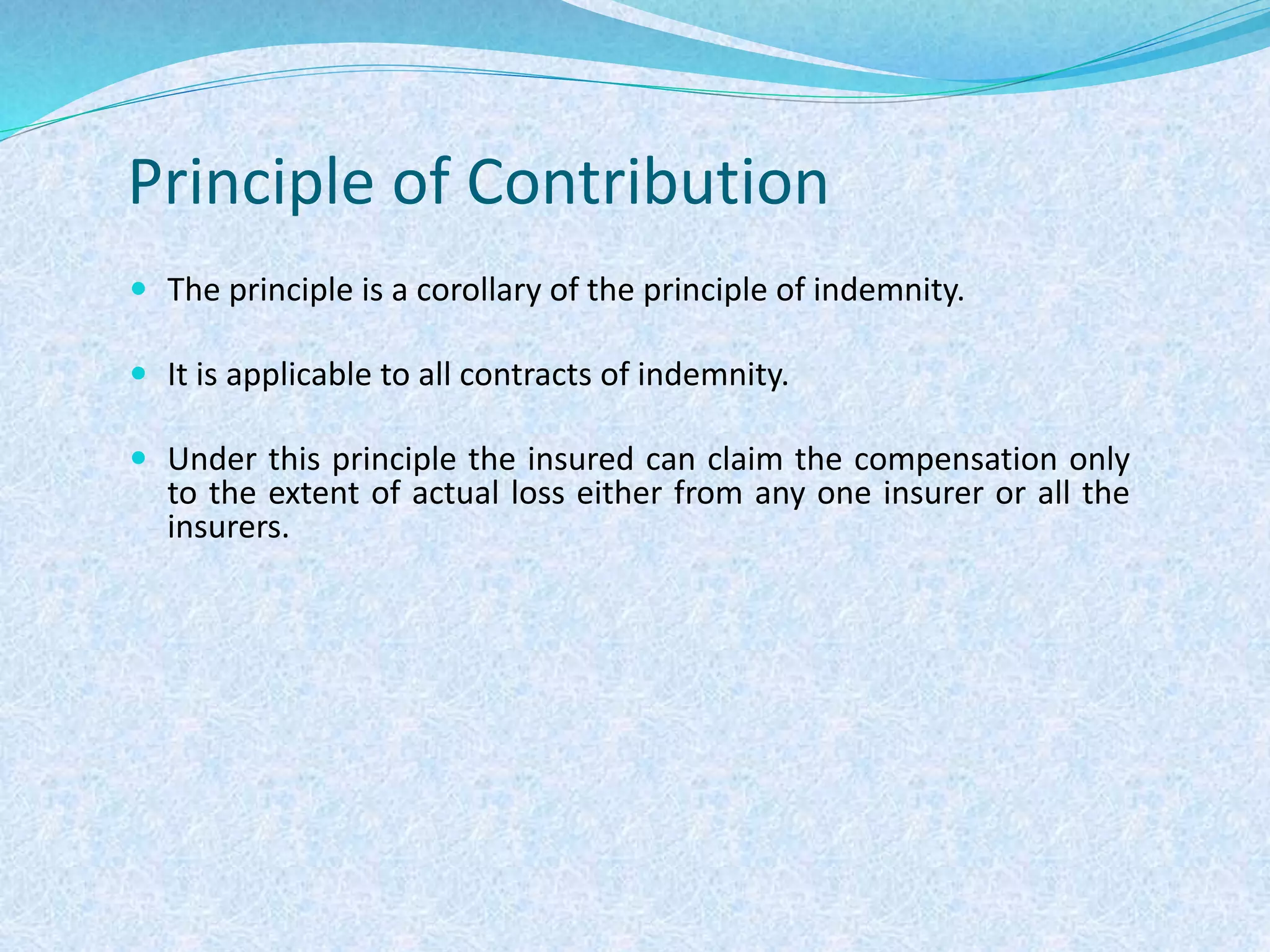 Principle of Contribution
 The principle is a corollary of the principle of indemnity.
 It is applicable to all contracts of indemnity.
 Under this principle the insured can claim the compensation only
to the extent of actual loss either from any one insurer or all the
insurers.
 