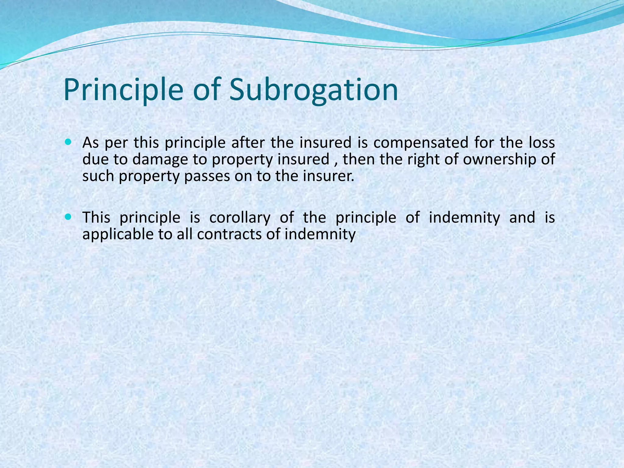 Principle of Subrogation
 As per this principle after the insured is compensated for the loss
due to damage to property insured , then the right of ownership of
such property passes on to the insurer.
 This principle is corollary of the principle of indemnity and is
applicable to all contracts of indemnity
 