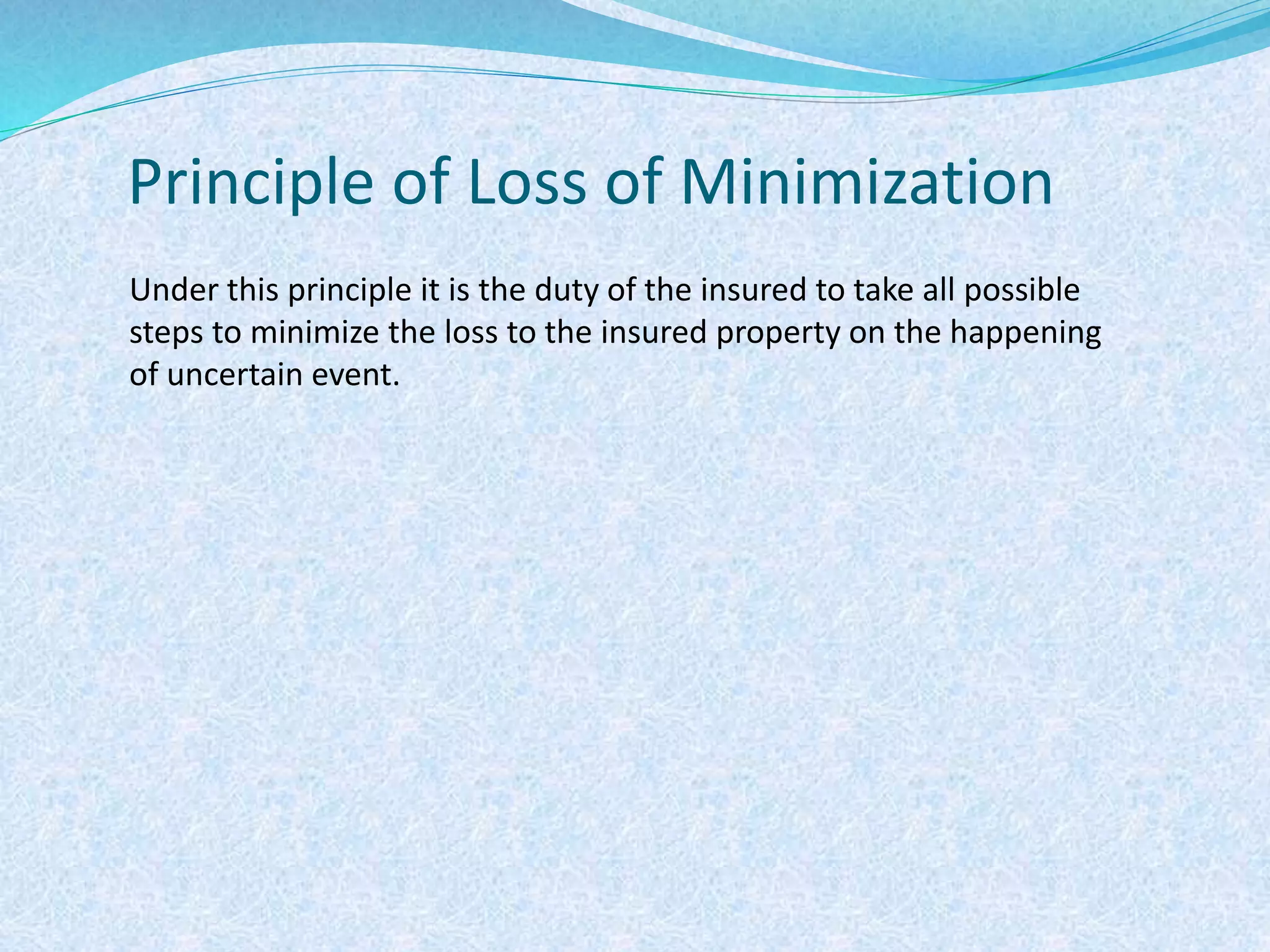 Principle of Loss of Minimization
Under this principle it is the duty of the insured to take all possible
steps to minimize the loss to the insured property on the happening
of uncertain event.
 