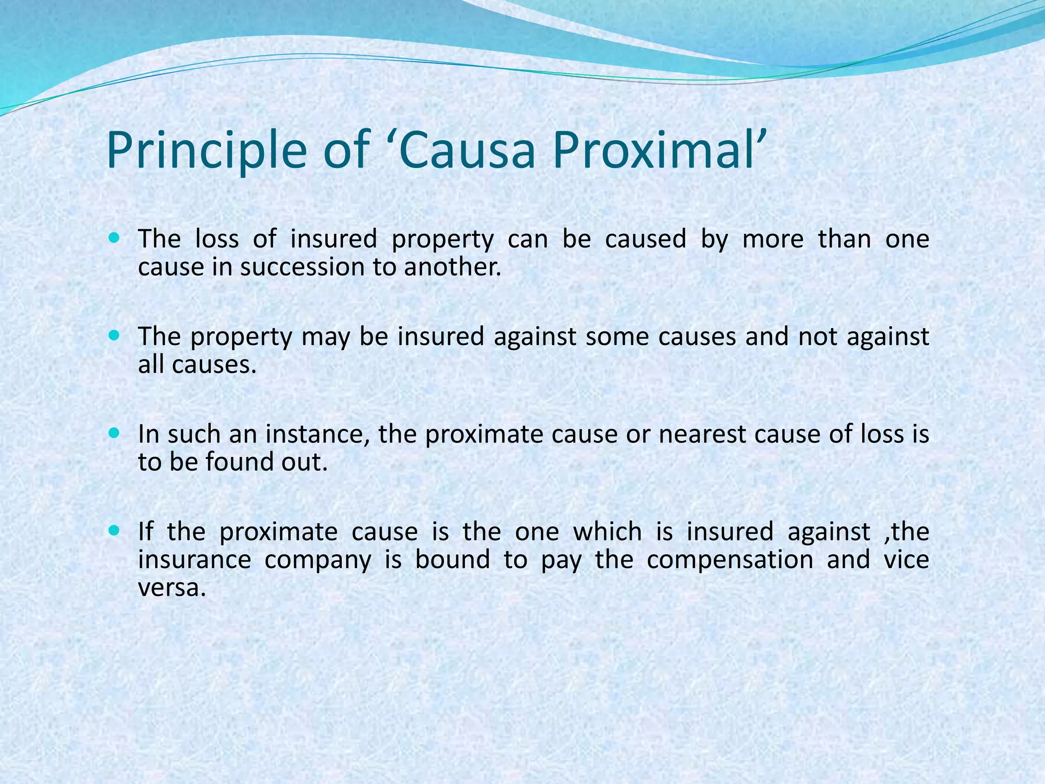 Principle of ‘Causa Proximal’
 The loss of insured property can be caused by more than one
cause in succession to another.
 The property may be insured against some causes and not against
all causes.
 In such an instance, the proximate cause or nearest cause of loss is
to be found out.
 If the proximate cause is the one which is insured against ,the
insurance company is bound to pay the compensation and vice
versa.
 