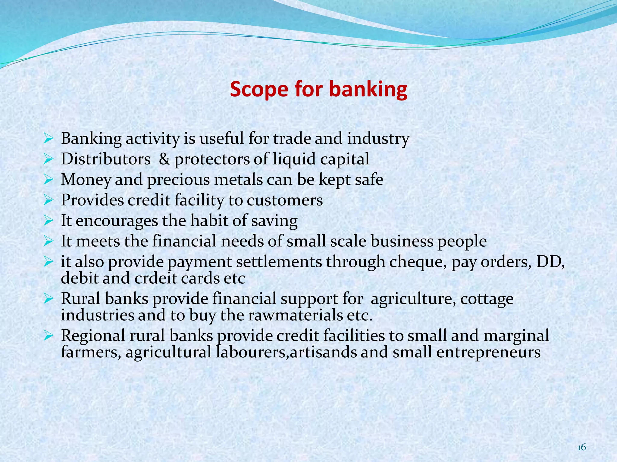 Scope for banking
 Banking activity is useful for trade and industry
 Distributors & protectors of liquid capital
 Money and precious metals can be kept safe
 Provides credit facility to customers
 It encourages the habit of saving
 It meets the financial needs of small scale business people
 it also provide payment settlements through cheque, pay orders, DD,
debit and crdeit cards etc
 Rural banks provide financial support for agriculture, cottage
industries and to buy the rawmaterials etc.
 Regional rural banks provide credit facilities to small and marginal
farmers, agricultural labourers,artisands and small entrepreneurs
16
 