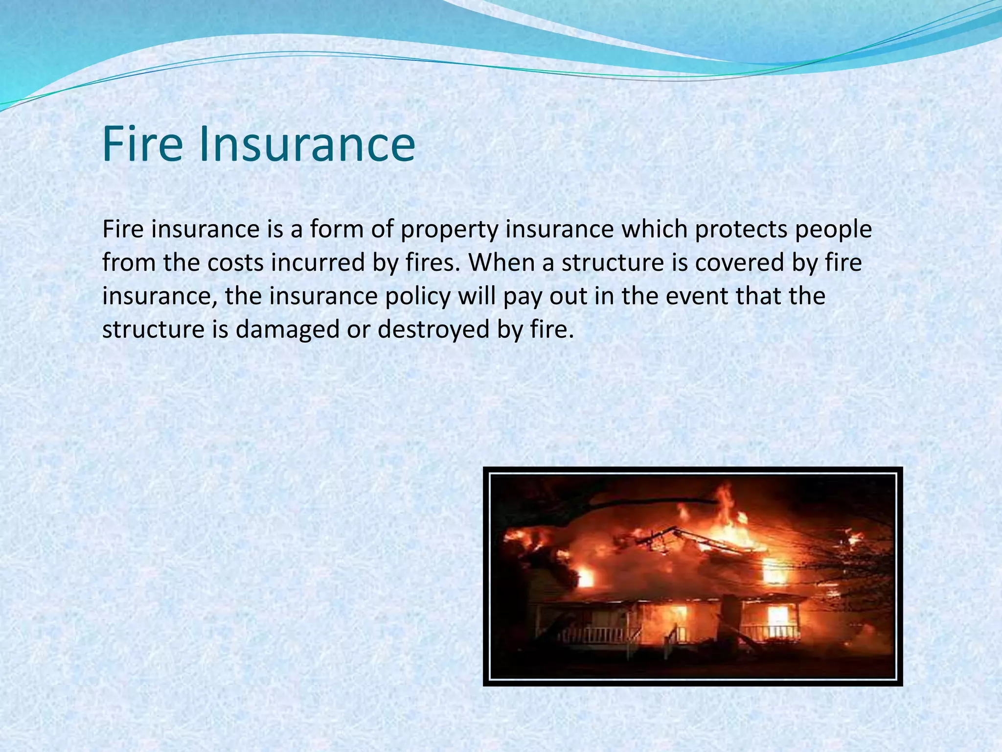 Fire Insurance
Fire insurance is a form of property insurance which protects people
from the costs incurred by fires. When a structure is covered by fire
insurance, the insurance policy will pay out in the event that the
structure is damaged or destroyed by fire.
 