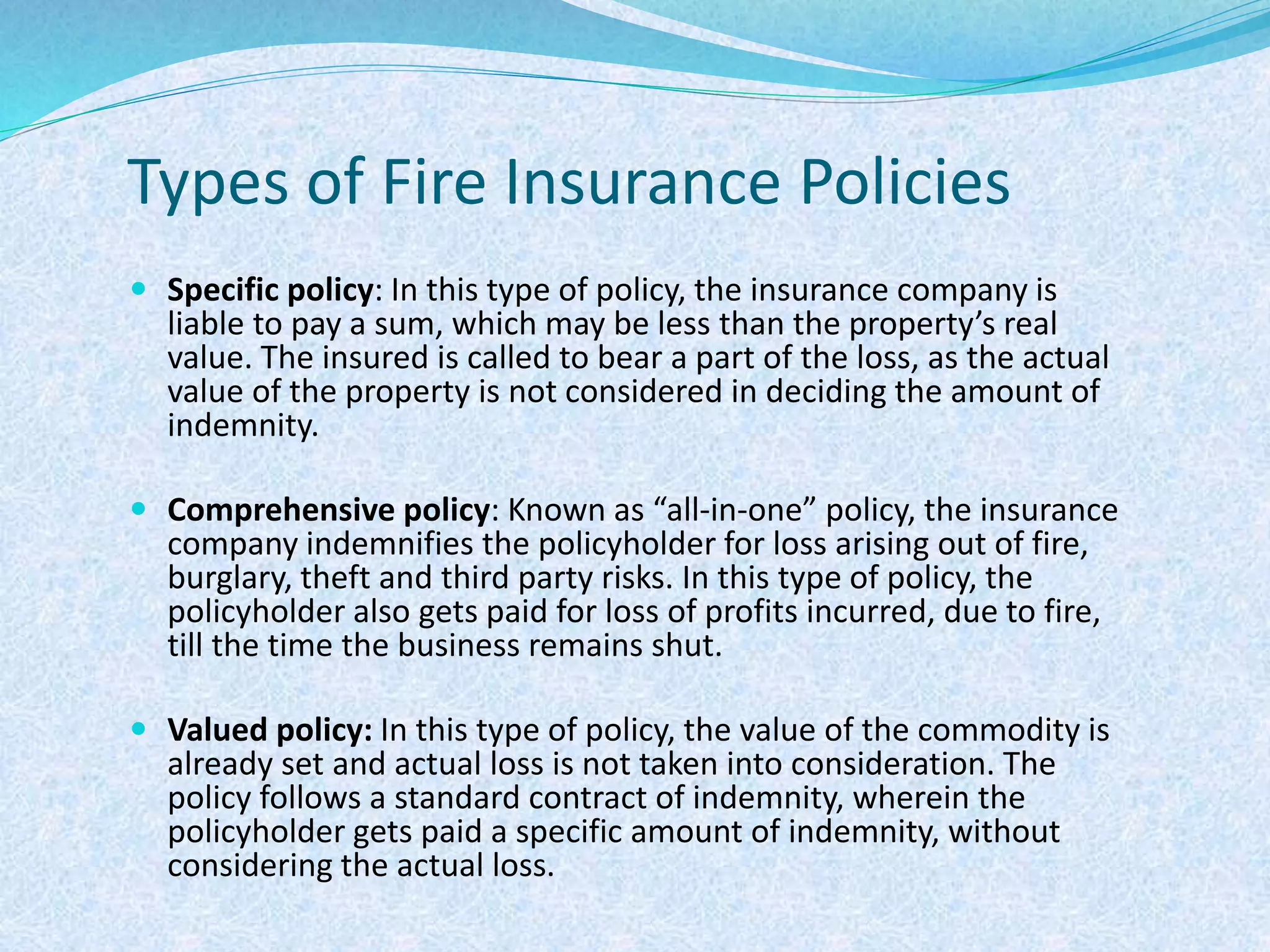 Types of Fire Insurance Policies
 Specific policy: In this type of policy, the insurance company is
liable to pay a sum, which may be less than the property’s real
value. The insured is called to bear a part of the loss, as the actual
value of the property is not considered in deciding the amount of
indemnity.
 Comprehensive policy: Known as “all-in-one” policy, the insurance
company indemnifies the policyholder for loss arising out of fire,
burglary, theft and third party risks. In this type of policy, the
policyholder also gets paid for loss of profits incurred, due to fire,
till the time the business remains shut.
 Valued policy: In this type of policy, the value of the commodity is
already set and actual loss is not taken into consideration. The
policy follows a standard contract of indemnity, wherein the
policyholder gets paid a specific amount of indemnity, without
considering the actual loss.
 