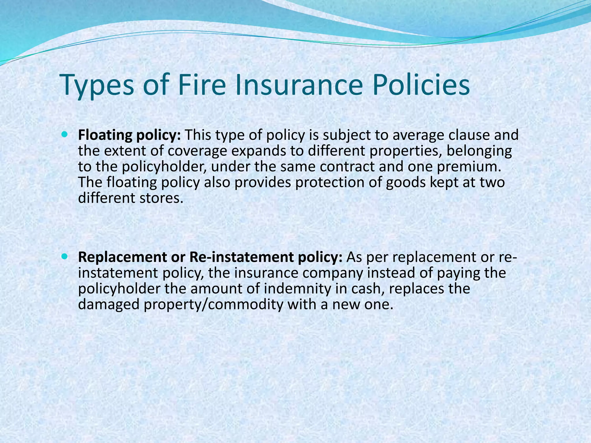 Types of Fire Insurance Policies
 Floating policy: This type of policy is subject to average clause and
the extent of coverage expands to different properties, belonging
to the policyholder, under the same contract and one premium.
The floating policy also provides protection of goods kept at two
different stores.
 Replacement or Re-instatement policy: As per replacement or re-
instatement policy, the insurance company instead of paying the
policyholder the amount of indemnity in cash, replaces the
damaged property/commodity with a new one.
 