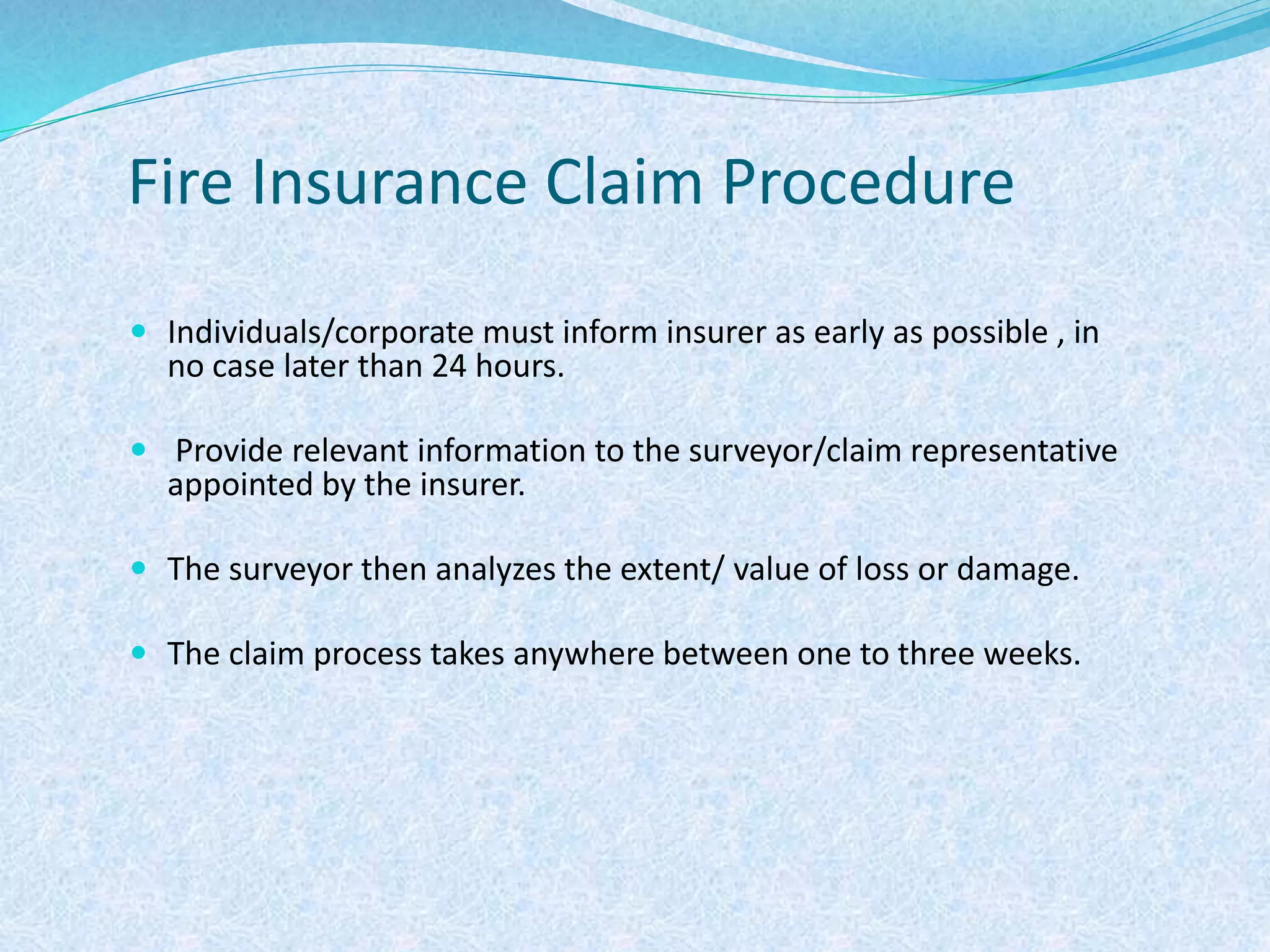 Fire Insurance Claim Procedure
 Individuals/corporate must inform insurer as early as possible , in
no case later than 24 hours.
 Provide relevant information to the surveyor/claim representative
appointed by the insurer.
 The surveyor then analyzes the extent/ value of loss or damage.
 The claim process takes anywhere between one to three weeks.
 