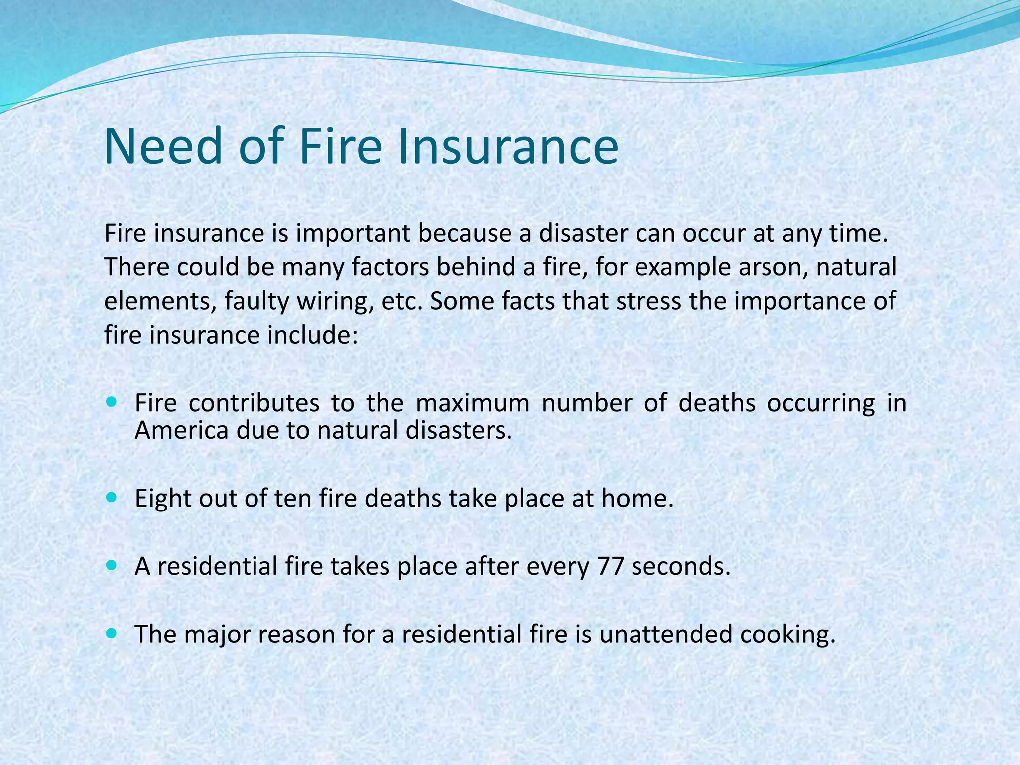 Need of Fire Insurance
Fire insurance is important because a disaster can occur at any time.
There could be many factors behind a fire, for example arson, natural
elements, faulty wiring, etc. Some facts that stress the importance of
fire insurance include:
 Fire contributes to the maximum number of deaths occurring in
America due to natural disasters.
 Eight out of ten fire deaths take place at home.
 A residential fire takes place after every 77 seconds.
 The major reason for a residential fire is unattended cooking.
 