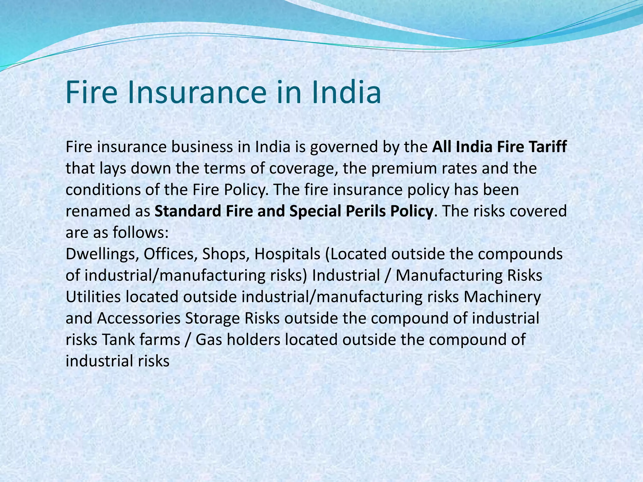 Fire Insurance in India
Fire insurance business in India is governed by the All India Fire Tariff
that lays down the terms of coverage, the premium rates and the
conditions of the Fire Policy. The fire insurance policy has been
renamed as Standard Fire and Special Perils Policy. The risks covered
are as follows:
Dwellings, Offices, Shops, Hospitals (Located outside the compounds
of industrial/manufacturing risks) Industrial / Manufacturing Risks
Utilities located outside industrial/manufacturing risks Machinery
and Accessories Storage Risks outside the compound of industrial
risks Tank farms / Gas holders located outside the compound of
industrial risks
 