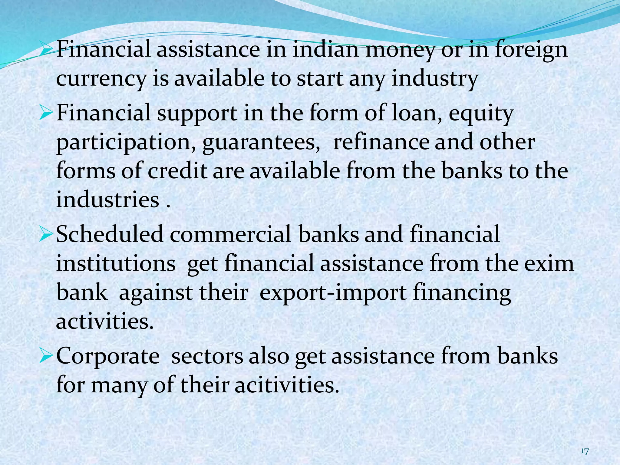Financial assistance in indian money or in foreign
currency is available to start any industry
Financial support in the form of loan, equity
participation, guarantees, refinance and other
forms of credit are available from the banks to the
industries .
Scheduled commercial banks and financial
institutions get financial assistance from the exim
bank against their export-import financing
activities.
Corporate sectors also get assistance from banks
for many of their acitivities.
17
 