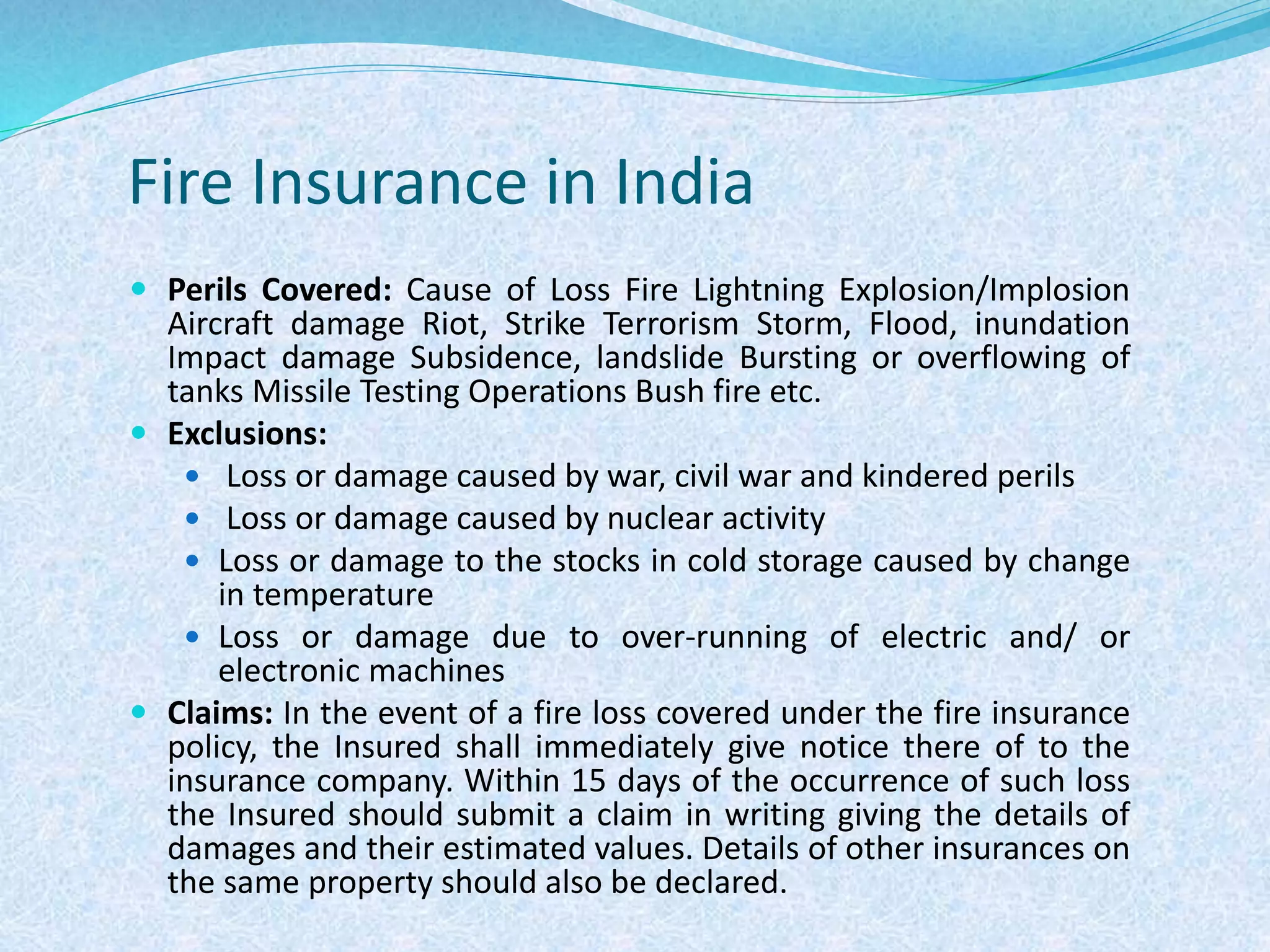 Fire Insurance in India
 Perils Covered: Cause of Loss Fire Lightning Explosion/Implosion
Aircraft damage Riot, Strike Terrorism Storm, Flood, inundation
Impact damage Subsidence, landslide Bursting or overflowing of
tanks Missile Testing Operations Bush fire etc.
 Exclusions:
 Loss or damage caused by war, civil war and kindered perils
 Loss or damage caused by nuclear activity
 Loss or damage to the stocks in cold storage caused by change
in temperature
 Loss or damage due to over-running of electric and/ or
electronic machines
 Claims: In the event of a fire loss covered under the fire insurance
policy, the Insured shall immediately give notice there of to the
insurance company. Within 15 days of the occurrence of such loss
the Insured should submit a claim in writing giving the details of
damages and their estimated values. Details of other insurances on
the same property should also be declared.
 