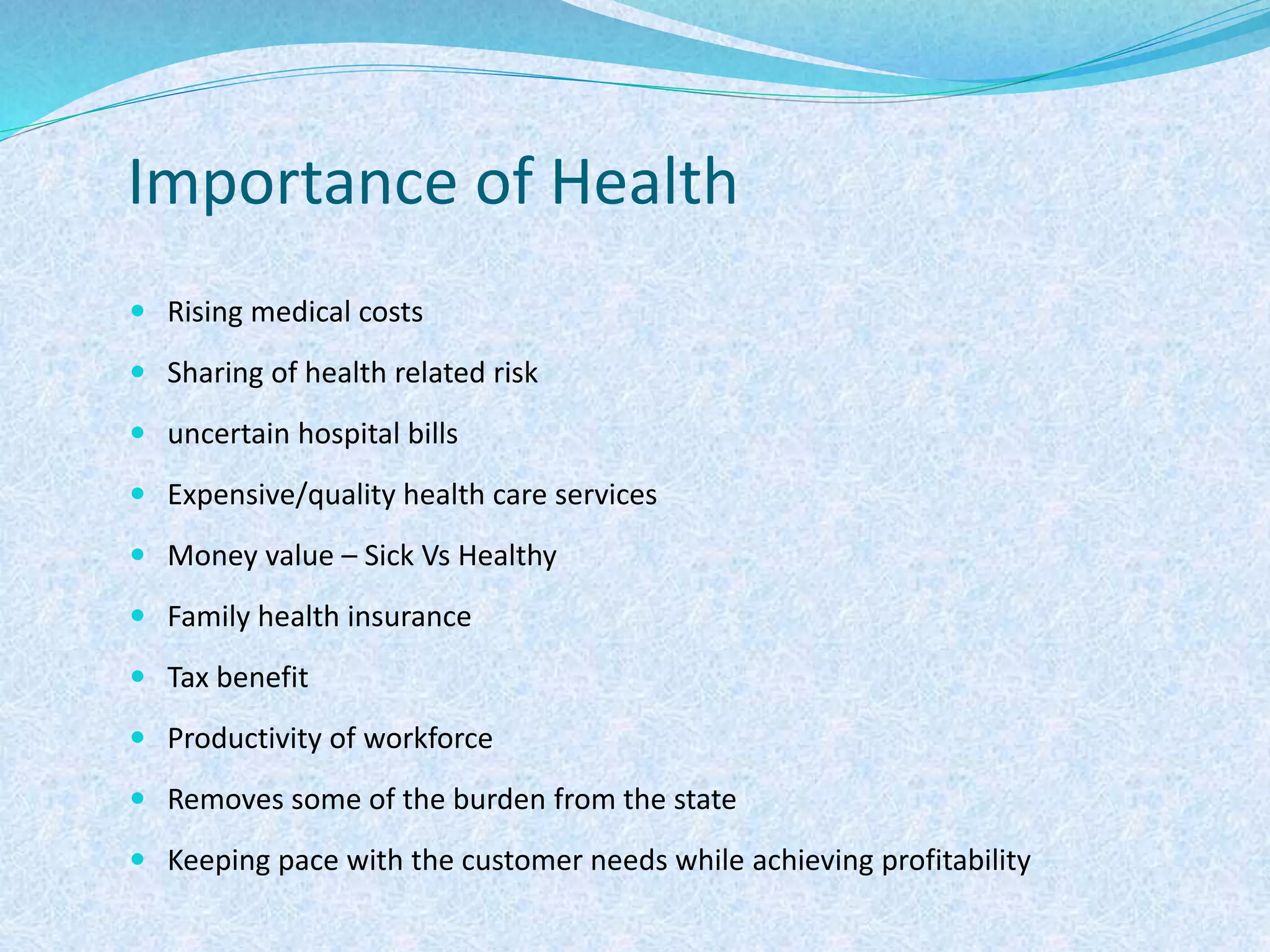 Importance of Health
 Rising medical costs
 Sharing of health related risk
 uncertain hospital bills
 Expensive/quality health care services
 Money value – Sick Vs Healthy
 Family health insurance
 Tax benefit
 Productivity of workforce
 Removes some of the burden from the state
 Keeping pace with the customer needs while achieving profitability
 