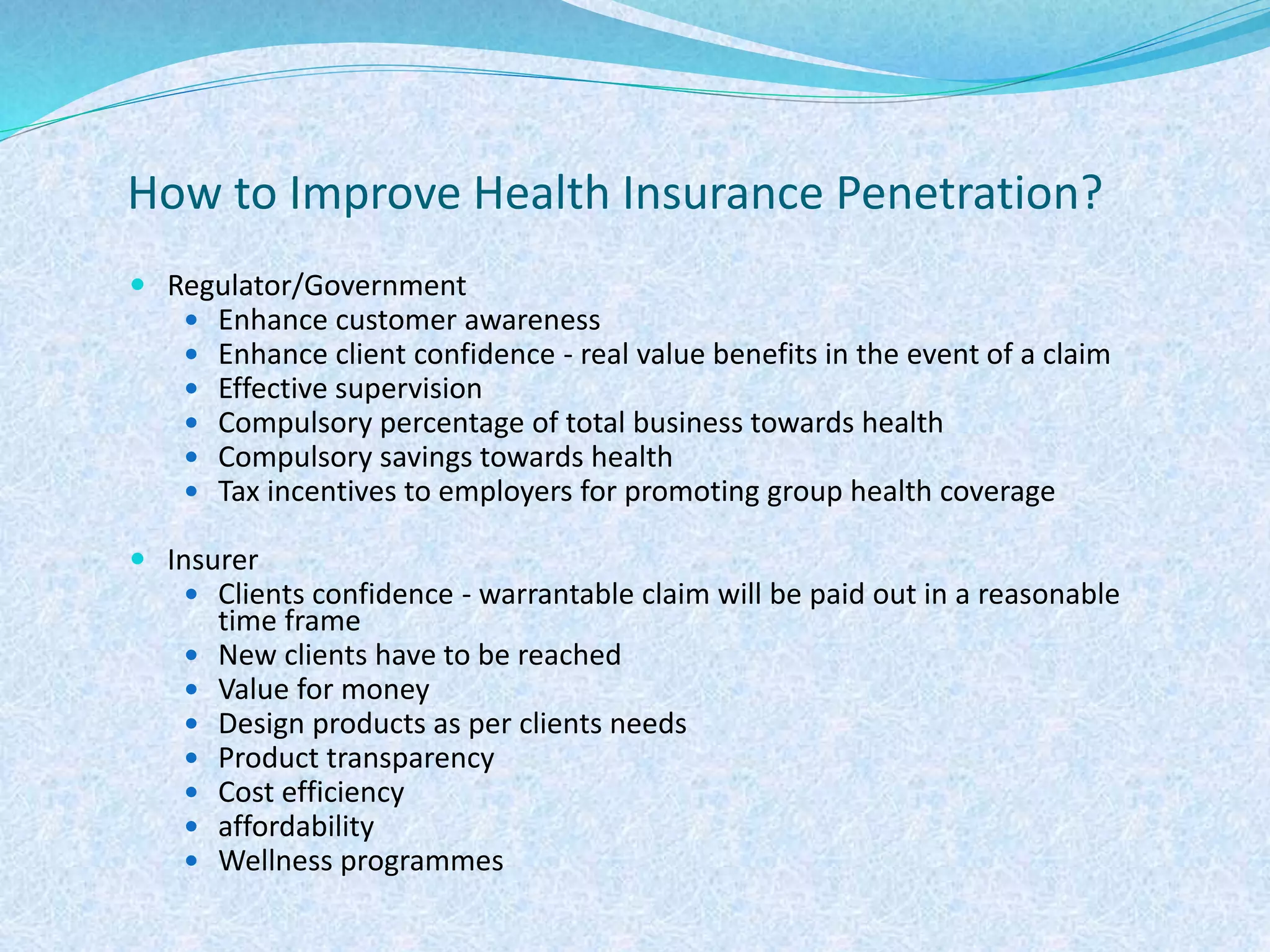 How to Improve Health Insurance Penetration?
 Regulator/Government
 Enhance customer awareness
 Enhance client confidence - real value benefits in the event of a claim
 Effective supervision
 Compulsory percentage of total business towards health
 Compulsory savings towards health
 Tax incentives to employers for promoting group health coverage
 Insurer
 Clients confidence - warrantable claim will be paid out in a reasonable
time frame
 New clients have to be reached
 Value for money
 Design products as per clients needs
 Product transparency
 Cost efficiency
 affordability
 Wellness programmes
 