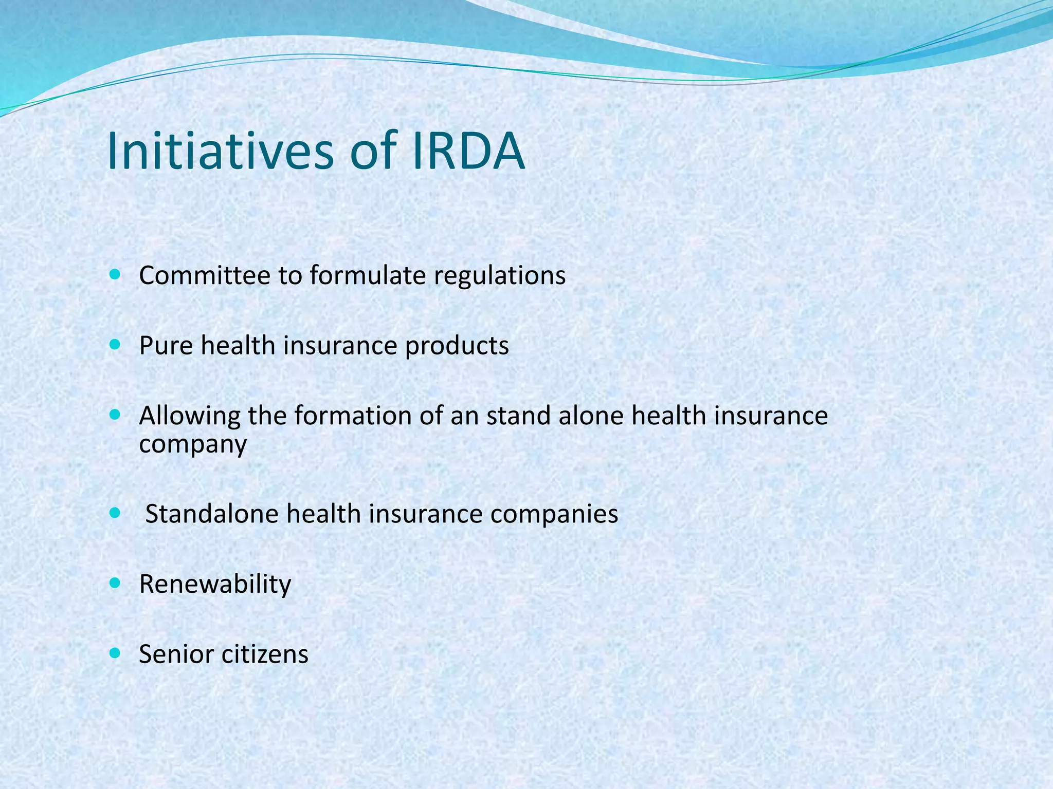 Initiatives of IRDA
 Committee to formulate regulations
 Pure health insurance products
 Allowing the formation of an stand alone health insurance
company
 Standalone health insurance companies
 Renewability
 Senior citizens
 