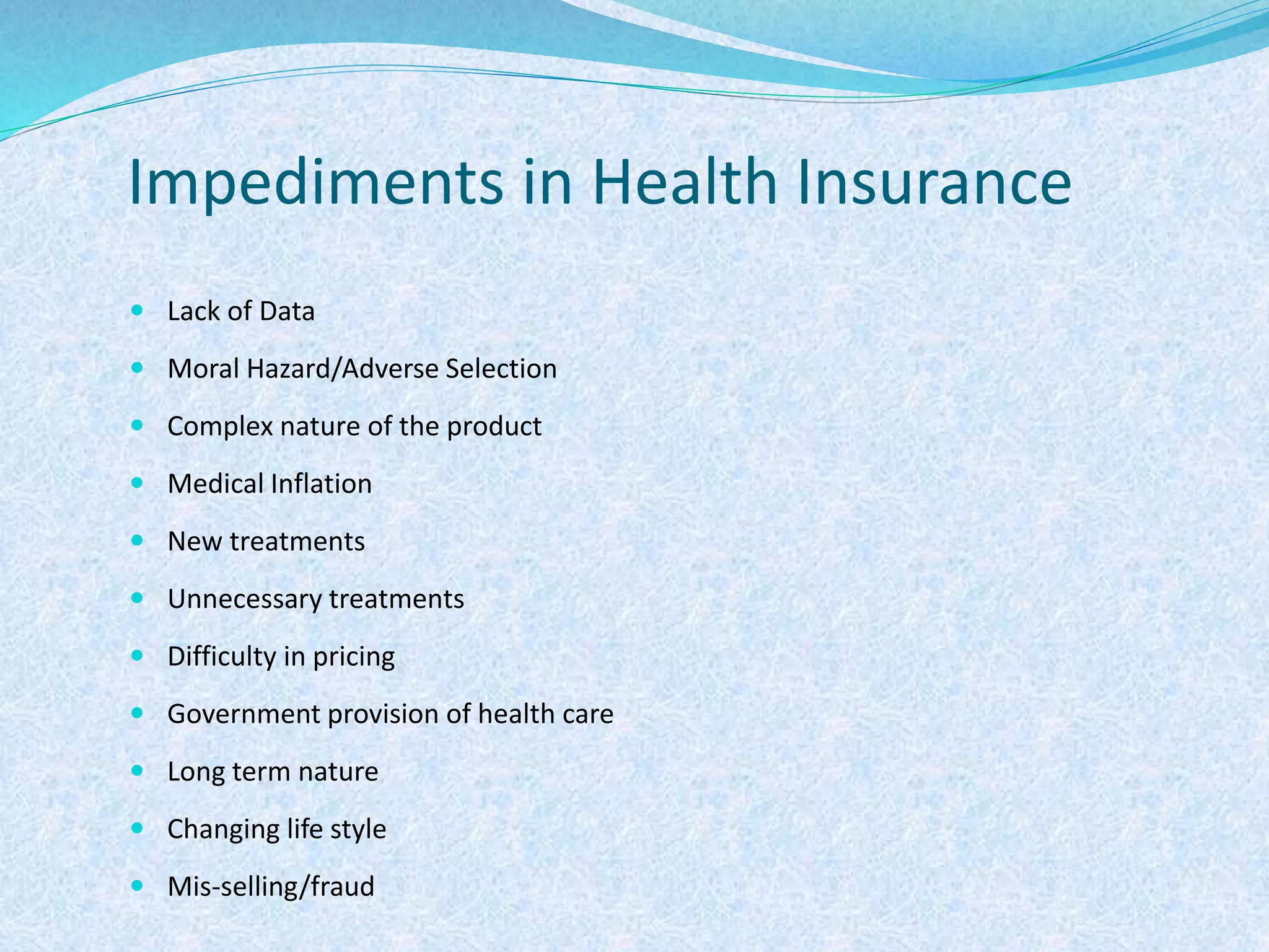 Impediments in Health Insurance
 Lack of Data
 Moral Hazard/Adverse Selection
 Complex nature of the product
 Medical Inflation
 New treatments
 Unnecessary treatments
 Difficulty in pricing
 Government provision of health care
 Long term nature
 Changing life style
 Mis-selling/fraud
 