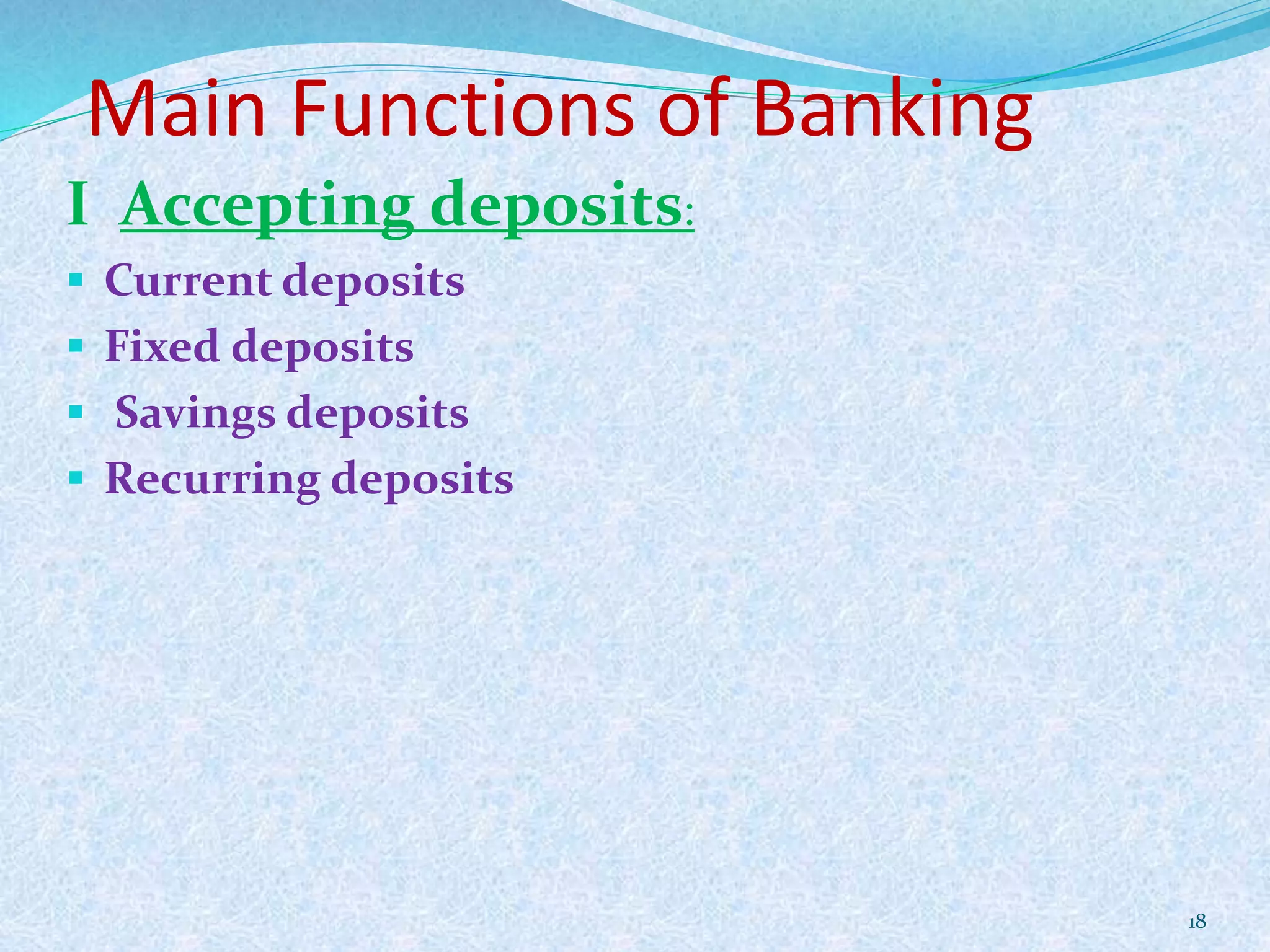 Main Functions of Banking
I Accepting deposits:
 Current deposits
 Fixed deposits
 Savings deposits
 Recurring deposits
18
 