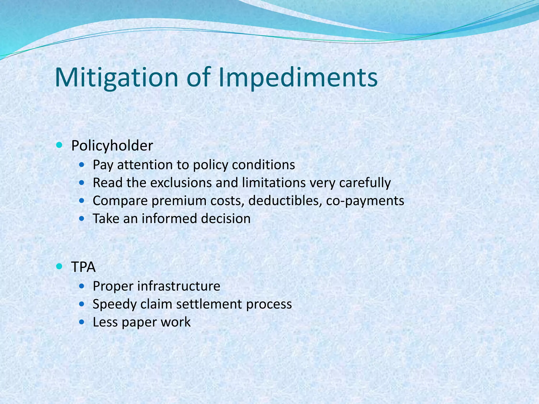 Mitigation of Impediments
 Policyholder
 Pay attention to policy conditions
 Read the exclusions and limitations very carefully
 Compare premium costs, deductibles, co-payments
 Take an informed decision
 TPA
 Proper infrastructure
 Speedy claim settlement process
 Less paper work
 