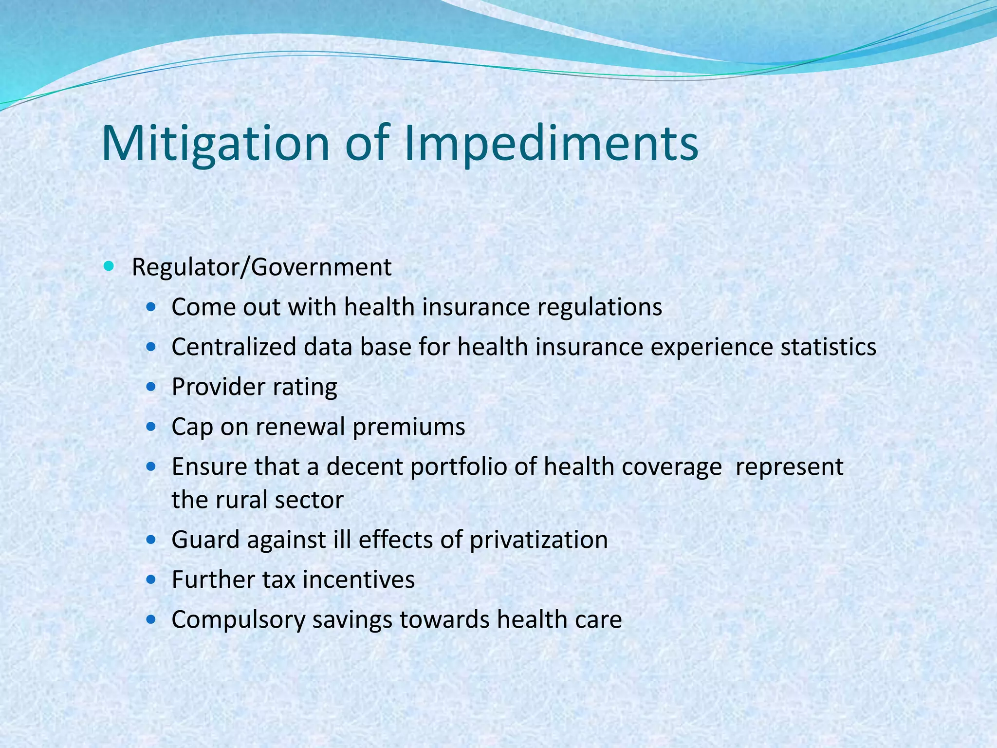 Mitigation of Impediments
 Regulator/Government
 Come out with health insurance regulations
 Centralized data base for health insurance experience statistics
 Provider rating
 Cap on renewal premiums
 Ensure that a decent portfolio of health coverage represent
the rural sector
 Guard against ill effects of privatization
 Further tax incentives
 Compulsory savings towards health care
 