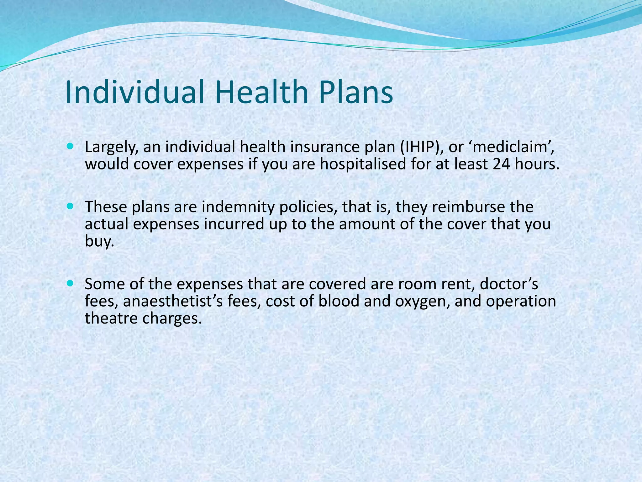 Individual Health Plans
 Largely, an individual health insurance plan (IHIP), or ‘mediclaim’,
would cover expenses if you are hospitalised for at least 24 hours.
 These plans are indemnity policies, that is, they reimburse the
actual expenses incurred up to the amount of the cover that you
buy.
 Some of the expenses that are covered are room rent, doctor’s
fees, anaesthetist’s fees, cost of blood and oxygen, and operation
theatre charges.
 