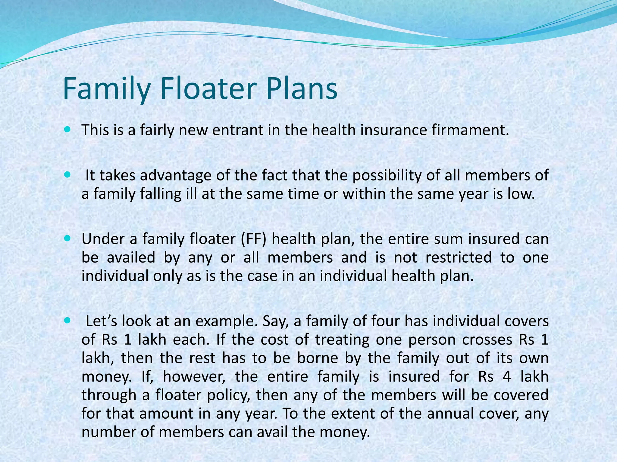 Family Floater Plans
 This is a fairly new entrant in the health insurance firmament.
 It takes advantage of the fact that the possibility of all members of
a family falling ill at the same time or within the same year is low.
 Under a family floater (FF) health plan, the entire sum insured can
be availed by any or all members and is not restricted to one
individual only as is the case in an individual health plan.
 Let’s look at an example. Say, a family of four has individual covers
of Rs 1 lakh each. If the cost of treating one person crosses Rs 1
lakh, then the rest has to be borne by the family out of its own
money. If, however, the entire family is insured for Rs 4 lakh
through a floater policy, then any of the members will be covered
for that amount in any year. To the extent of the annual cover, any
number of members can avail the money.
 