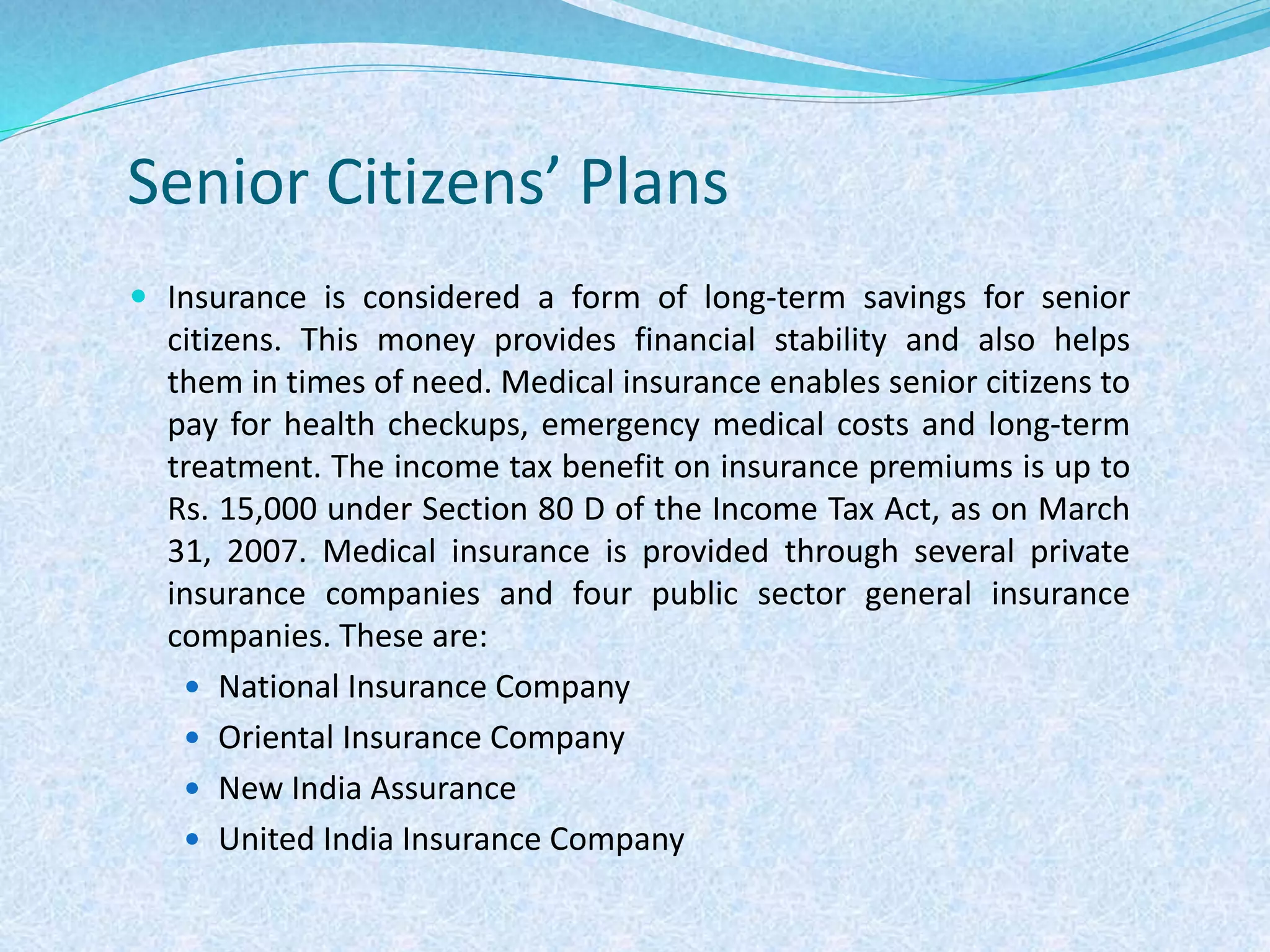 Senior Citizens’ Plans
 Insurance is considered a form of long-term savings for senior
citizens. This money provides financial stability and also helps
them in times of need. Medical insurance enables senior citizens to
pay for health checkups, emergency medical costs and long-term
treatment. The income tax benefit on insurance premiums is up to
Rs. 15,000 under Section 80 D of the Income Tax Act, as on March
31, 2007. Medical insurance is provided through several private
insurance companies and four public sector general insurance
companies. These are:
 National Insurance Company
 Oriental Insurance Company
 New India Assurance
 United India Insurance Company
 