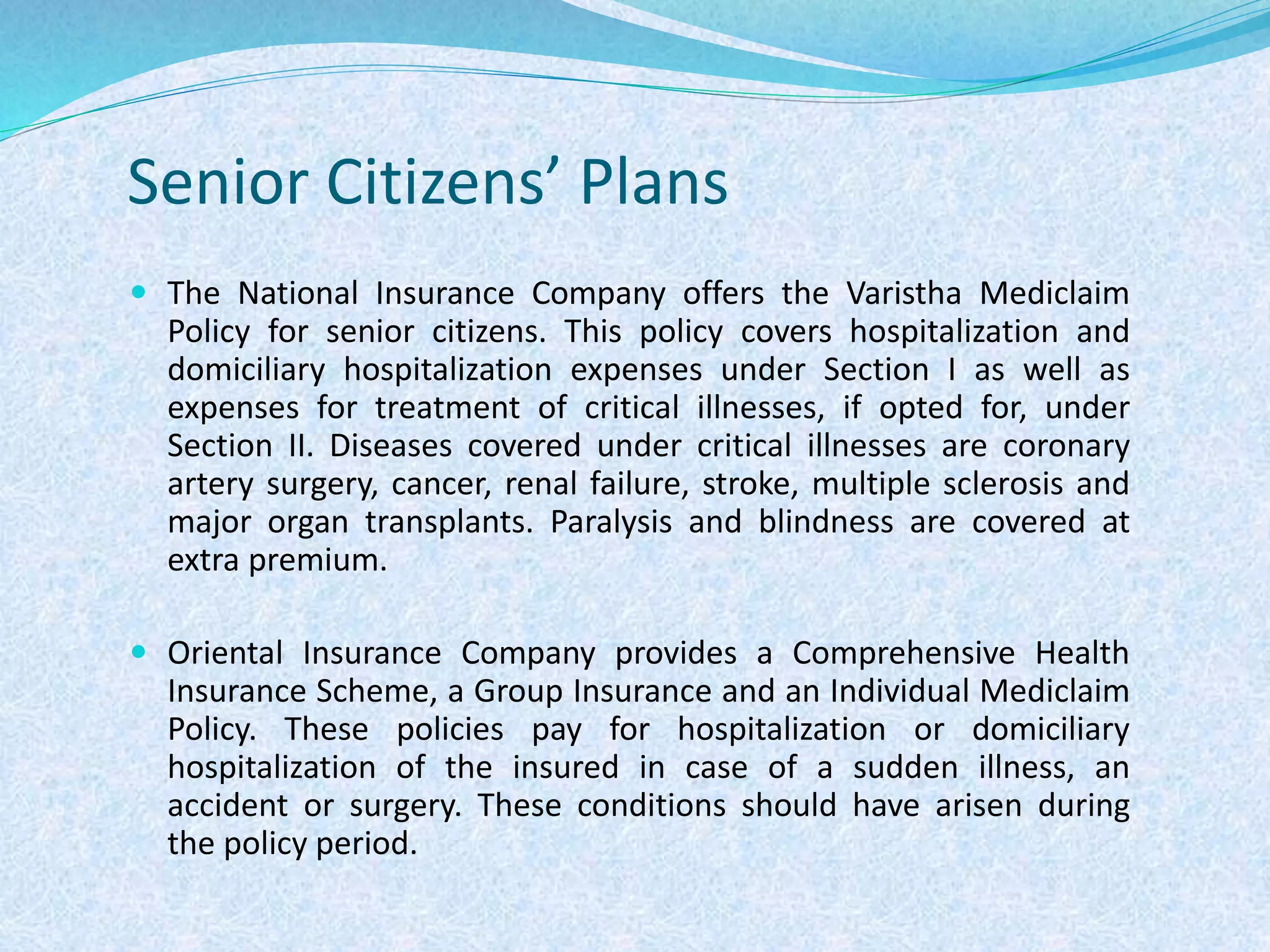 Senior Citizens’ Plans
 The National Insurance Company offers the Varistha Mediclaim
Policy for senior citizens. This policy covers hospitalization and
domiciliary hospitalization expenses under Section I as well as
expenses for treatment of critical illnesses, if opted for, under
Section II. Diseases covered under critical illnesses are coronary
artery surgery, cancer, renal failure, stroke, multiple sclerosis and
major organ transplants. Paralysis and blindness are covered at
extra premium.
 Oriental Insurance Company provides a Comprehensive Health
Insurance Scheme, a Group Insurance and an Individual Mediclaim
Policy. These policies pay for hospitalization or domiciliary
hospitalization of the insured in case of a sudden illness, an
accident or surgery. These conditions should have arisen during
the policy period.
 