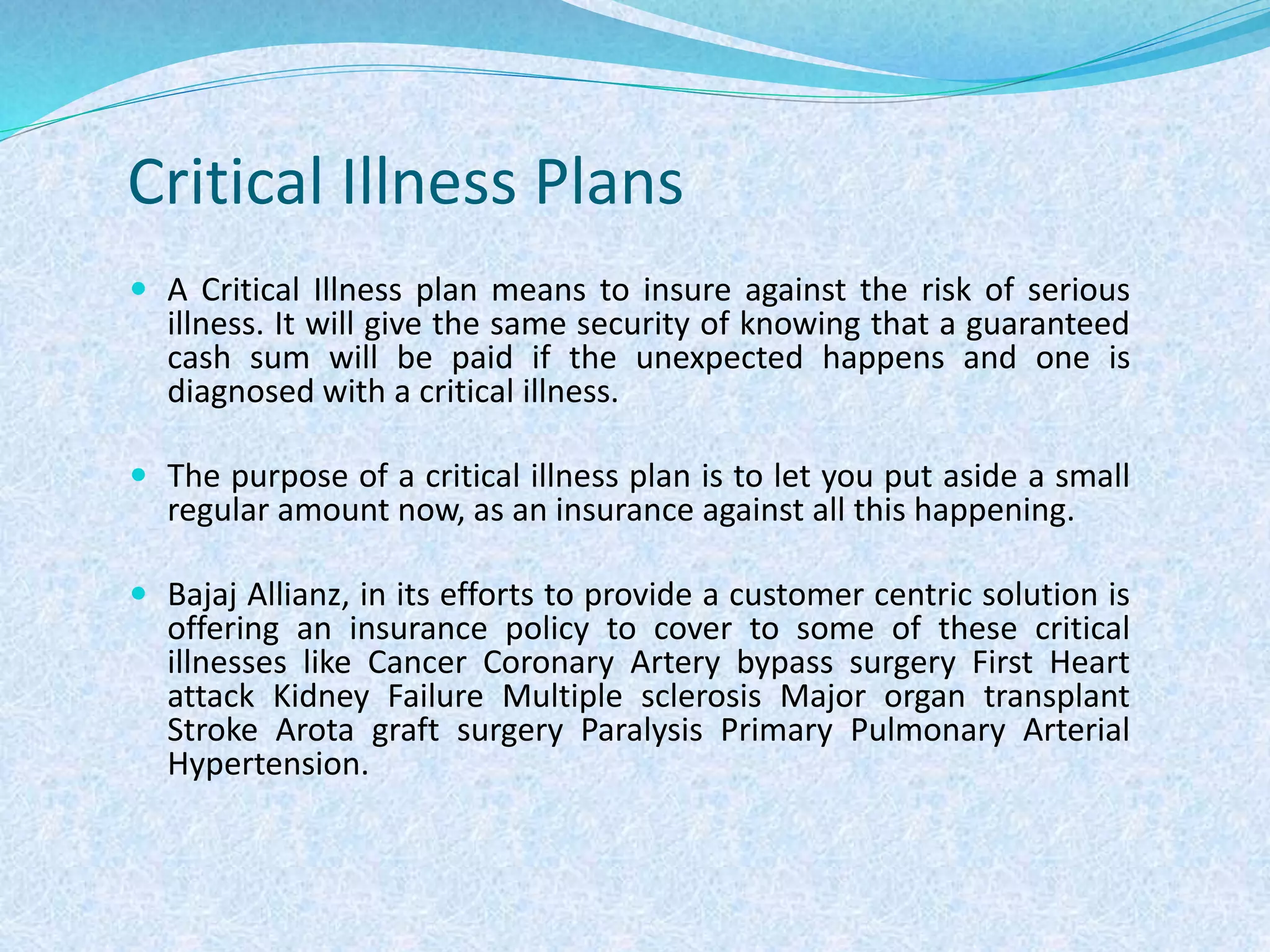 Critical Illness Plans
 A Critical Illness plan means to insure against the risk of serious
illness. It will give the same security of knowing that a guaranteed
cash sum will be paid if the unexpected happens and one is
diagnosed with a critical illness.
 The purpose of a critical illness plan is to let you put aside a small
regular amount now, as an insurance against all this happening.
 Bajaj Allianz, in its efforts to provide a customer centric solution is
offering an insurance policy to cover to some of these critical
illnesses like Cancer Coronary Artery bypass surgery First Heart
attack Kidney Failure Multiple sclerosis Major organ transplant
Stroke Arota graft surgery Paralysis Primary Pulmonary Arterial
Hypertension.
 