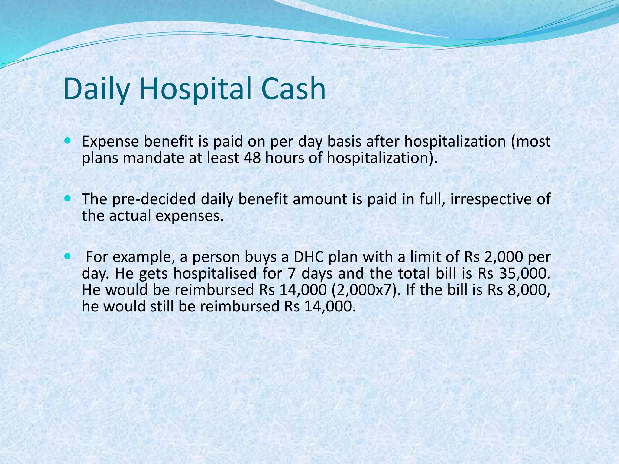 Daily Hospital Cash
 Expense benefit is paid on per day basis after hospitalization (most
plans mandate at least 48 hours of hospitalization).
 The pre-decided daily benefit amount is paid in full, irrespective of
the actual expenses.
 For example, a person buys a DHC plan with a limit of Rs 2,000 per
day. He gets hospitalised for 7 days and the total bill is Rs 35,000.
He would be reimbursed Rs 14,000 (2,000x7). If the bill is Rs 8,000,
he would still be reimbursed Rs 14,000.
 