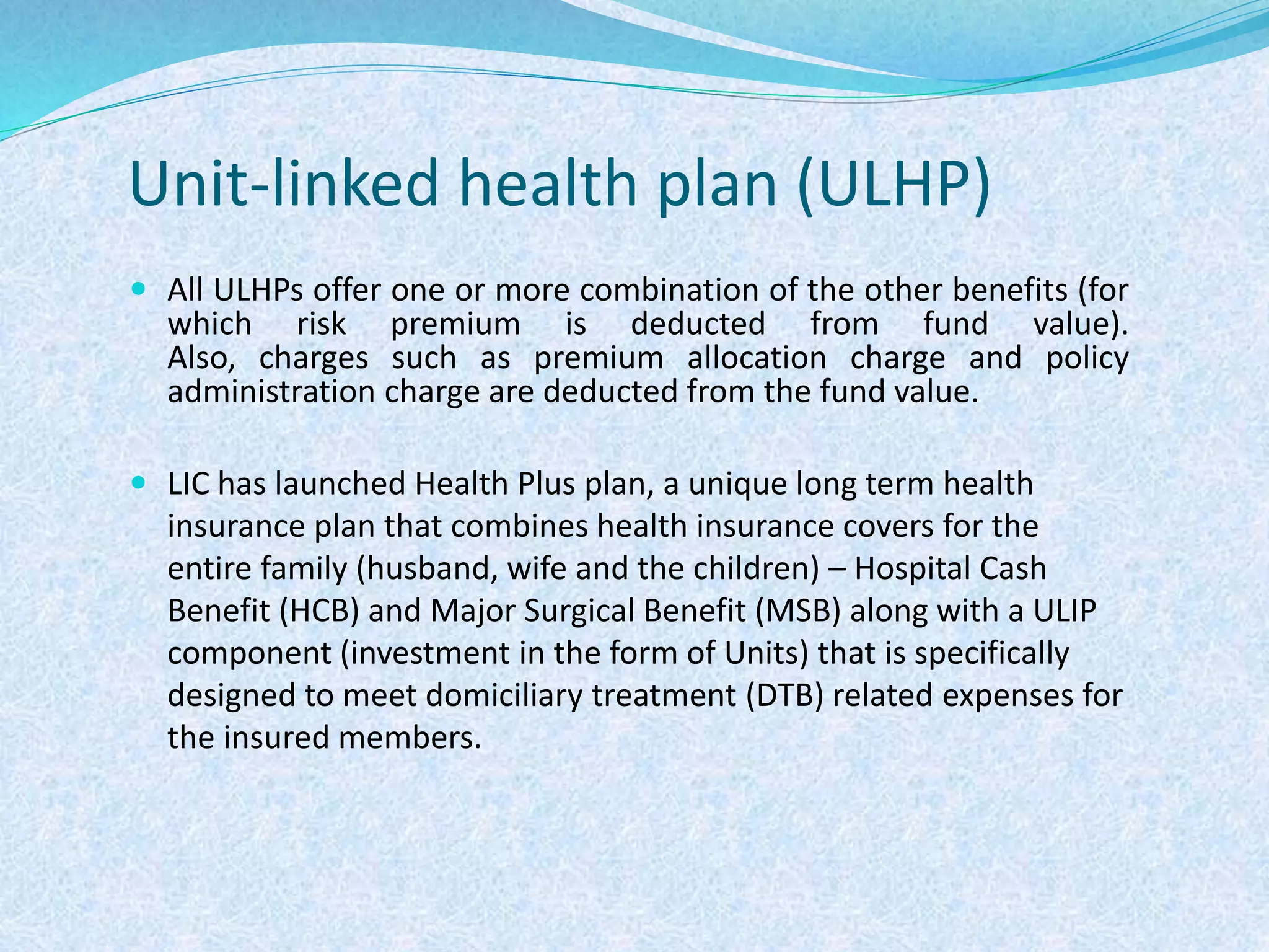 Unit-linked health plan (ULHP)
 All ULHPs offer one or more combination of the other benefits (for
which risk premium is deducted from fund value).
Also, charges such as premium allocation charge and policy
administration charge are deducted from the fund value.
 LIC has launched Health Plus plan, a unique long term health
insurance plan that combines health insurance covers for the
entire family (husband, wife and the children) – Hospital Cash
Benefit (HCB) and Major Surgical Benefit (MSB) along with a ULIP
component (investment in the form of Units) that is specifically
designed to meet domiciliary treatment (DTB) related expenses for
the insured members.
 