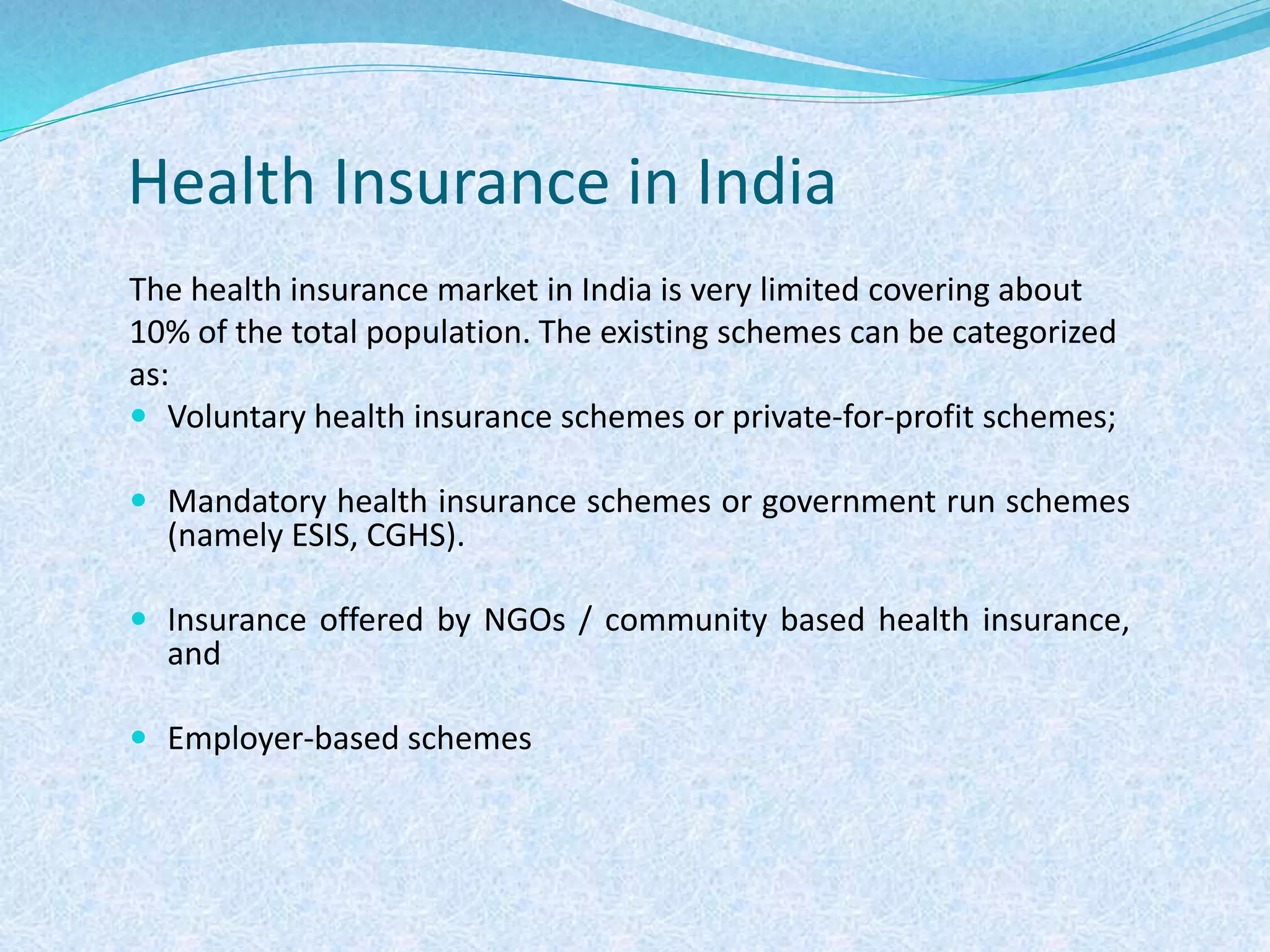Health Insurance in India
The health insurance market in India is very limited covering about
10% of the total population. The existing schemes can be categorized
as:
 Voluntary health insurance schemes or private-for-profit schemes;
 Mandatory health insurance schemes or government run schemes
(namely ESIS, CGHS).
 Insurance offered by NGOs / community based health insurance,
and
 Employer-based schemes
 