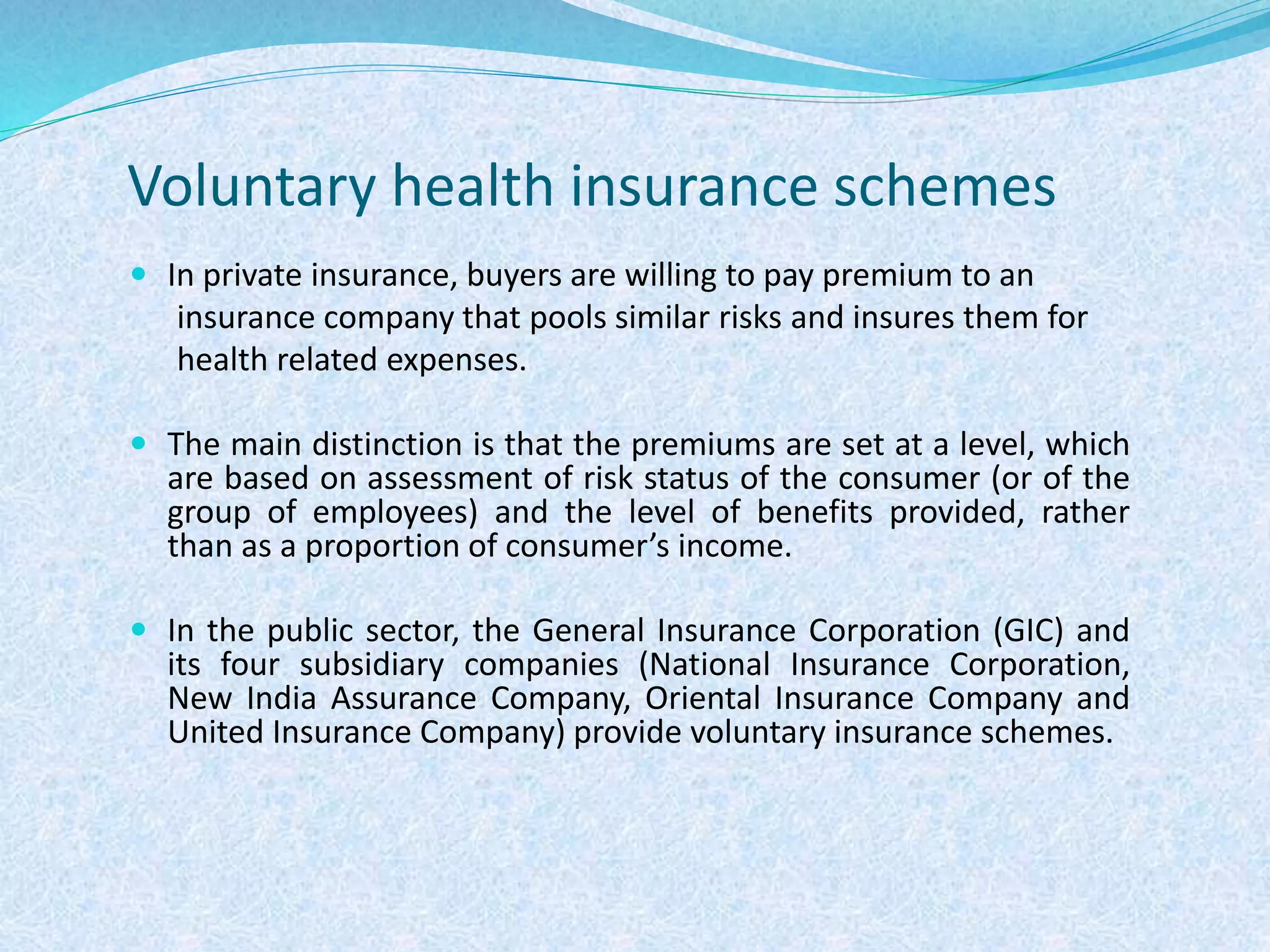 Voluntary health insurance schemes
 In private insurance, buyers are willing to pay premium to an
insurance company that pools similar risks and insures them for
health related expenses.
 The main distinction is that the premiums are set at a level, which
are based on assessment of risk status of the consumer (or of the
group of employees) and the level of benefits provided, rather
than as a proportion of consumer’s income.
 In the public sector, the General Insurance Corporation (GIC) and
its four subsidiary companies (National Insurance Corporation,
New India Assurance Company, Oriental Insurance Company and
United Insurance Company) provide voluntary insurance schemes.
 