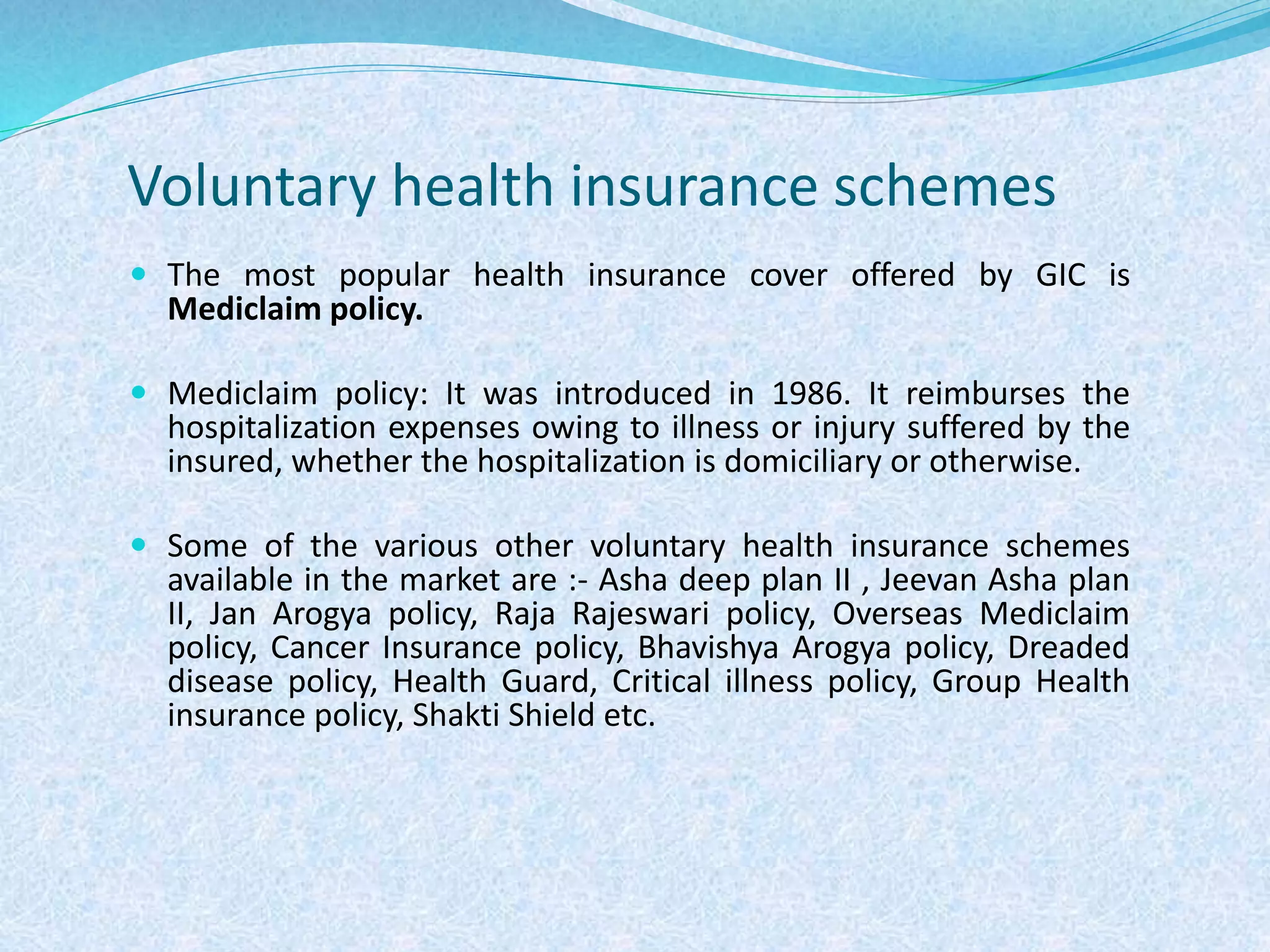 Voluntary health insurance schemes
 The most popular health insurance cover offered by GIC is
Mediclaim policy.
 Mediclaim policy: It was introduced in 1986. It reimburses the
hospitalization expenses owing to illness or injury suffered by the
insured, whether the hospitalization is domiciliary or otherwise.
 Some of the various other voluntary health insurance schemes
available in the market are :- Asha deep plan II , Jeevan Asha plan
II, Jan Arogya policy, Raja Rajeswari policy, Overseas Mediclaim
policy, Cancer Insurance policy, Bhavishya Arogya policy, Dreaded
disease policy, Health Guard, Critical illness policy, Group Health
insurance policy, Shakti Shield etc.
 