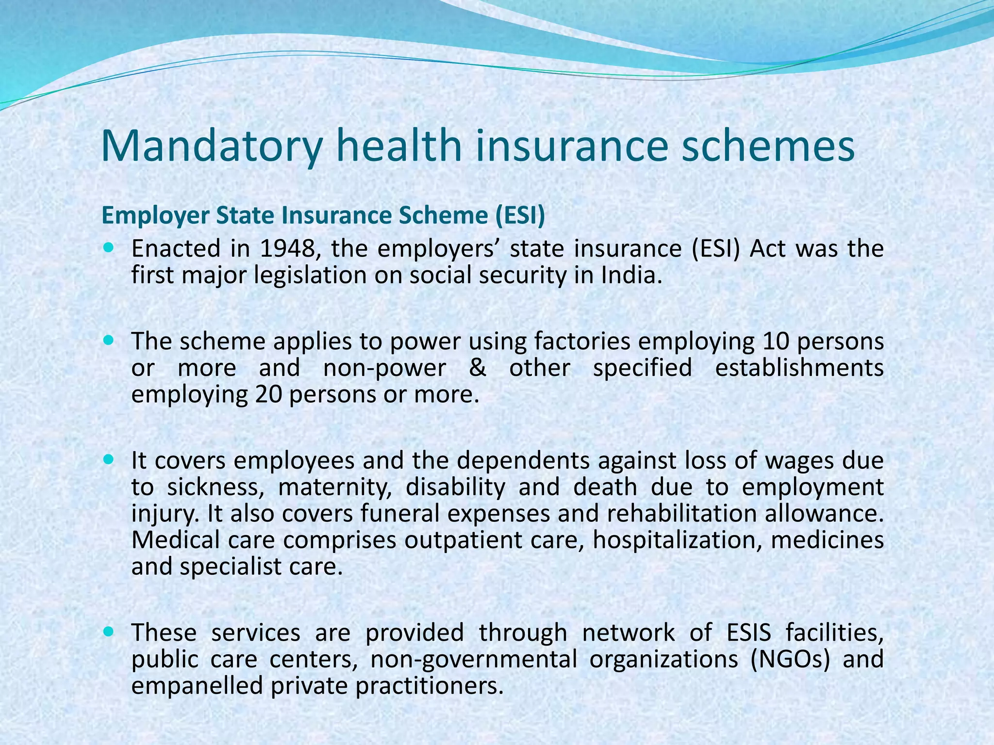 Mandatory health insurance schemes
Employer State Insurance Scheme (ESI)
 Enacted in 1948, the employers’ state insurance (ESI) Act was the
first major legislation on social security in India.
 The scheme applies to power using factories employing 10 persons
or more and non-power & other specified establishments
employing 20 persons or more.
 It covers employees and the dependents against loss of wages due
to sickness, maternity, disability and death due to employment
injury. It also covers funeral expenses and rehabilitation allowance.
Medical care comprises outpatient care, hospitalization, medicines
and specialist care.
 These services are provided through network of ESIS facilities,
public care centers, non-governmental organizations (NGOs) and
empanelled private practitioners.
 