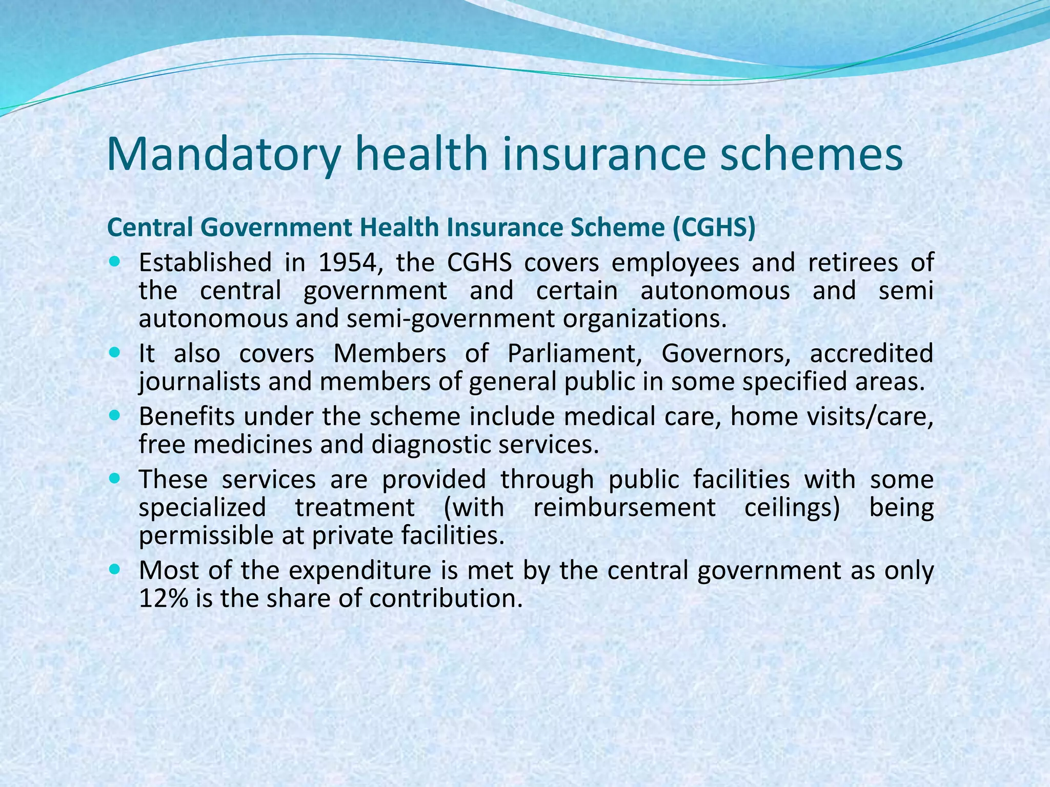 Mandatory health insurance schemes
Central Government Health Insurance Scheme (CGHS)
 Established in 1954, the CGHS covers employees and retirees of
the central government and certain autonomous and semi
autonomous and semi-government organizations.
 It also covers Members of Parliament, Governors, accredited
journalists and members of general public in some specified areas.
 Benefits under the scheme include medical care, home visits/care,
free medicines and diagnostic services.
 These services are provided through public facilities with some
specialized treatment (with reimbursement ceilings) being
permissible at private facilities.
 Most of the expenditure is met by the central government as only
12% is the share of contribution.
 