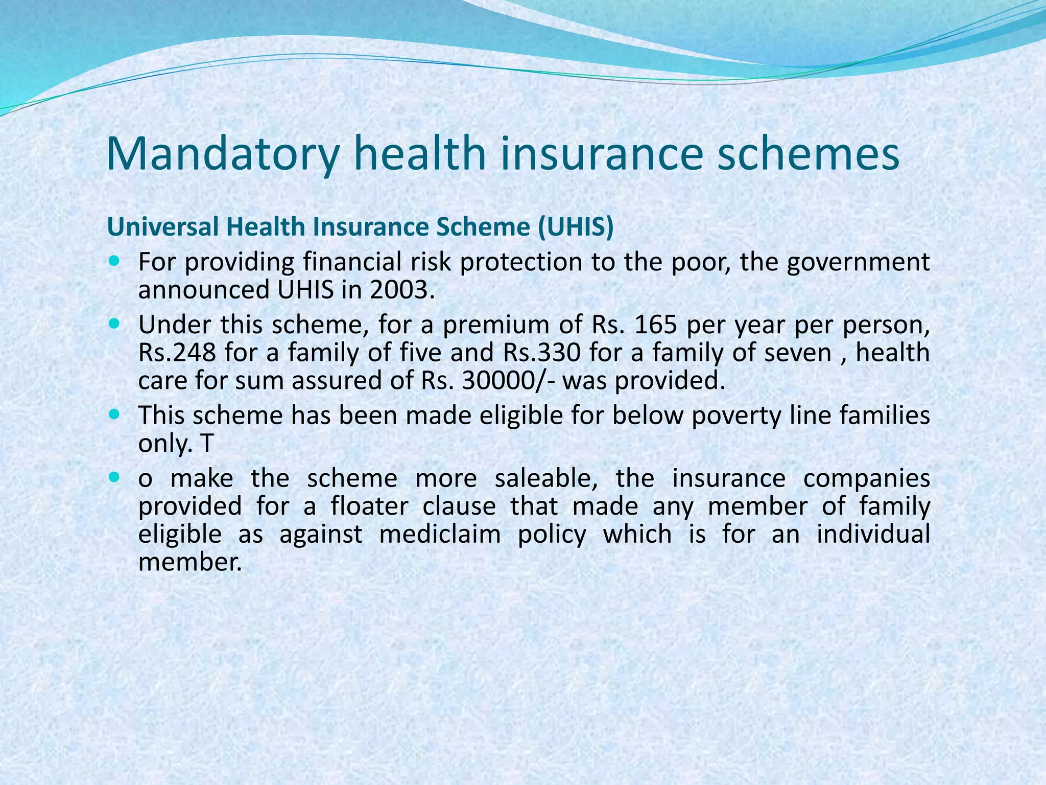 Mandatory health insurance schemes
Universal Health Insurance Scheme (UHIS)
 For providing financial risk protection to the poor, the government
announced UHIS in 2003.
 Under this scheme, for a premium of Rs. 165 per year per person,
Rs.248 for a family of five and Rs.330 for a family of seven , health
care for sum assured of Rs. 30000/- was provided.
 This scheme has been made eligible for below poverty line families
only. T
 o make the scheme more saleable, the insurance companies
provided for a floater clause that made any member of family
eligible as against mediclaim policy which is for an individual
member.
 