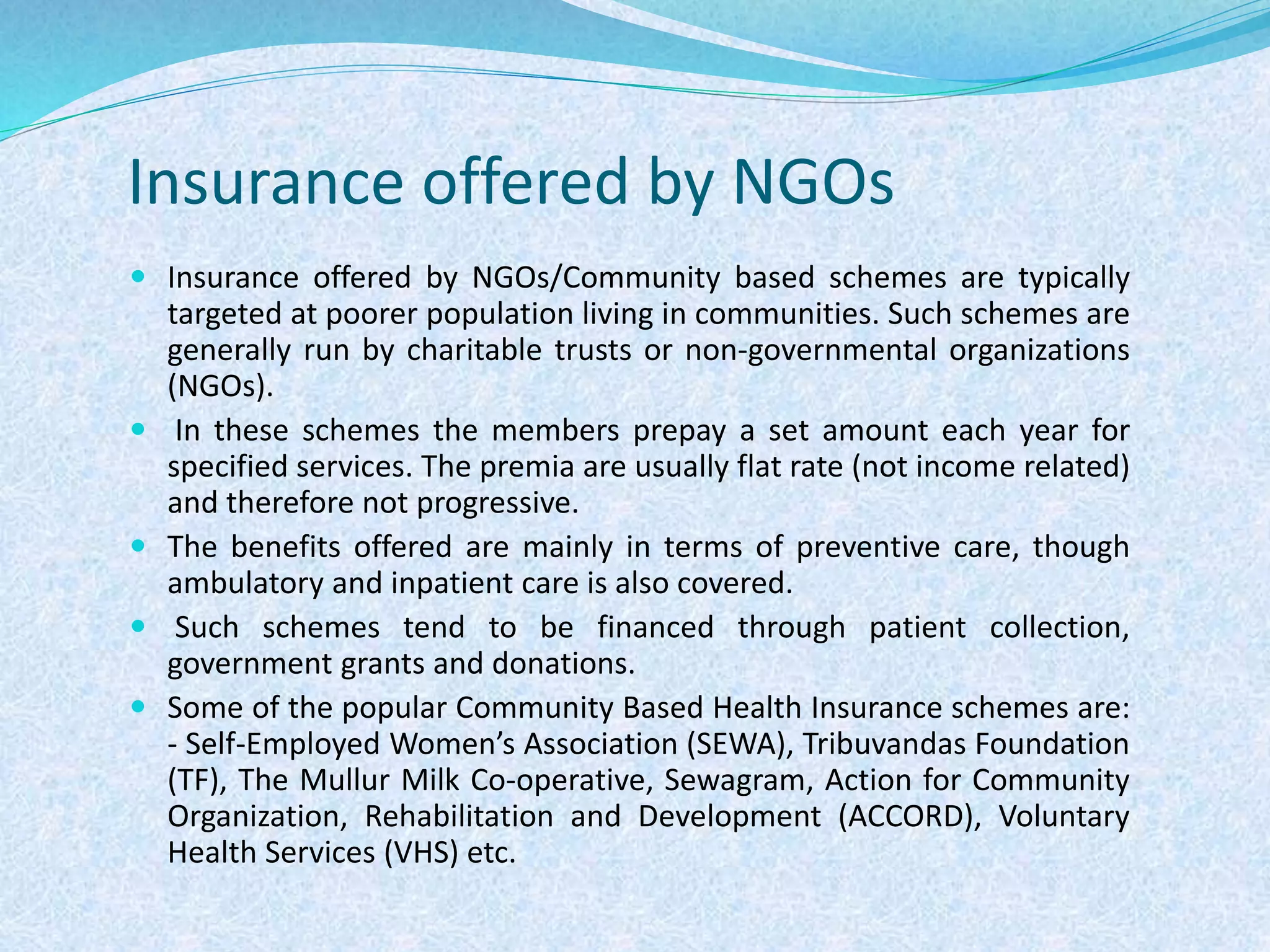 Insurance offered by NGOs
 Insurance offered by NGOs/Community based schemes are typically
targeted at poorer population living in communities. Such schemes are
generally run by charitable trusts or non-governmental organizations
(NGOs).
 In these schemes the members prepay a set amount each year for
specified services. The premia are usually flat rate (not income related)
and therefore not progressive.
 The benefits offered are mainly in terms of preventive care, though
ambulatory and inpatient care is also covered.
 Such schemes tend to be financed through patient collection,
government grants and donations.
 Some of the popular Community Based Health Insurance schemes are:
- Self-Employed Women’s Association (SEWA), Tribuvandas Foundation
(TF), The Mullur Milk Co-operative, Sewagram, Action for Community
Organization, Rehabilitation and Development (ACCORD), Voluntary
Health Services (VHS) etc.
 
