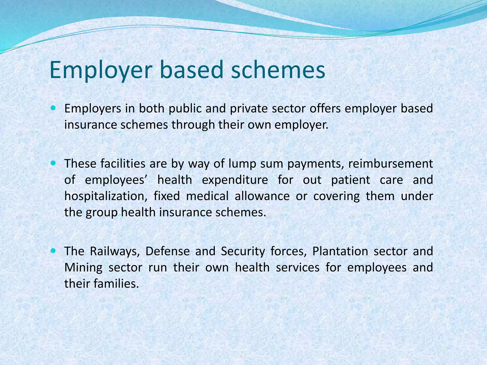 Employer based schemes
 Employers in both public and private sector offers employer based
insurance schemes through their own employer.
 These facilities are by way of lump sum payments, reimbursement
of employees’ health expenditure for out patient care and
hospitalization, fixed medical allowance or covering them under
the group health insurance schemes.
 The Railways, Defense and Security forces, Plantation sector and
Mining sector run their own health services for employees and
their families.
 