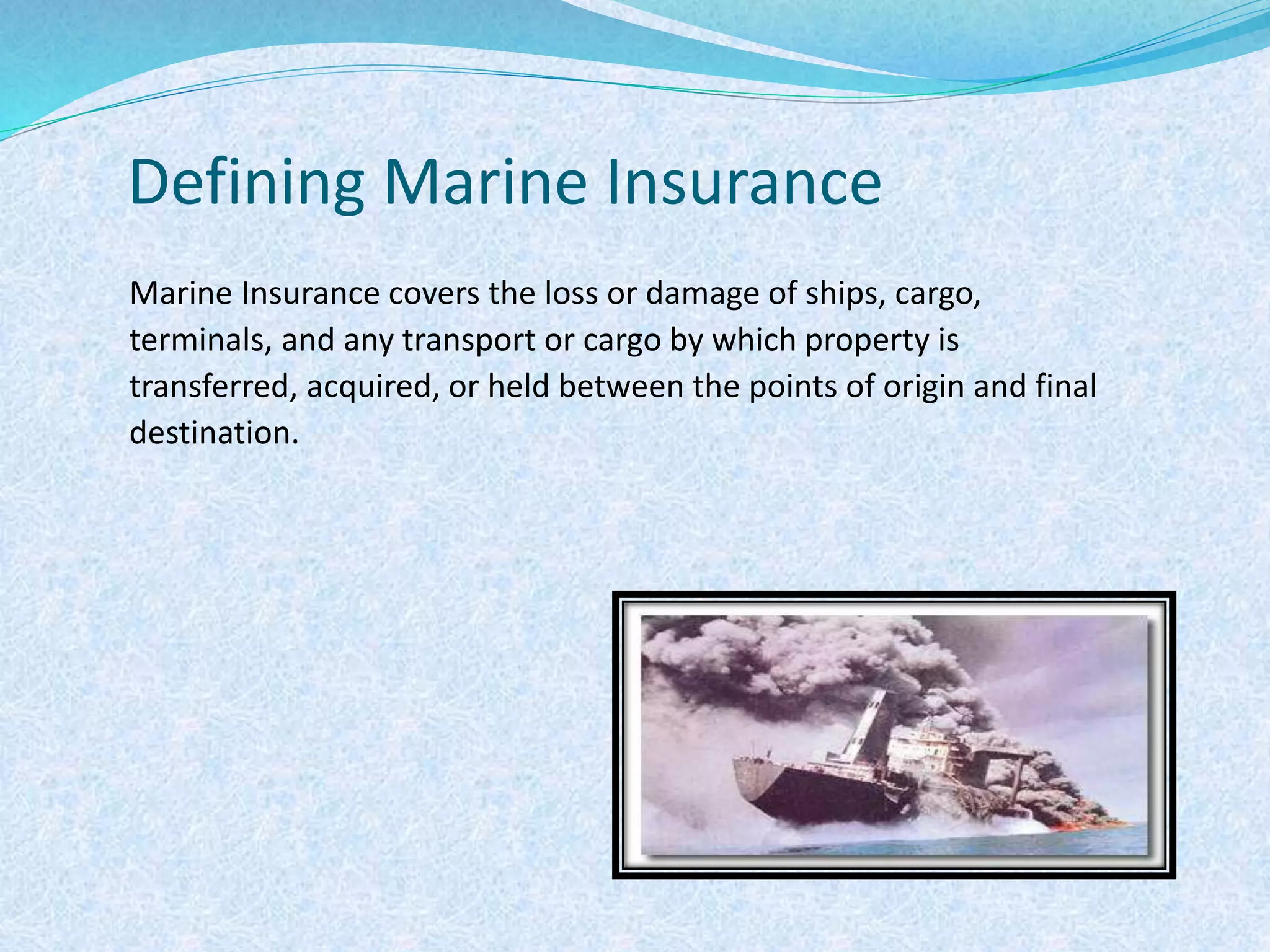 Defining Marine Insurance
Marine Insurance covers the loss or damage of ships, cargo,
terminals, and any transport or cargo by which property is
transferred, acquired, or held between the points of origin and final
destination.
 