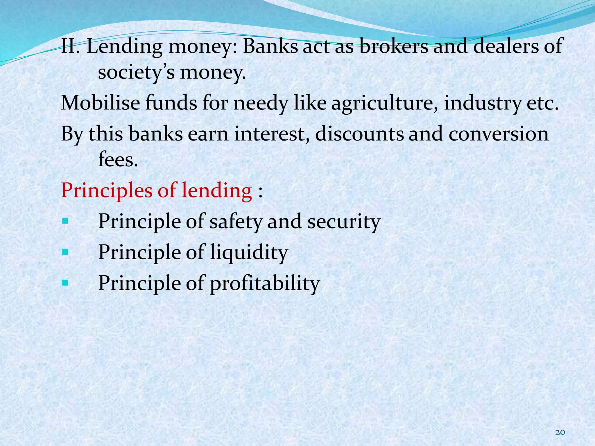 II. Lending money: Banks act as brokers and dealers of
society’s money.
Mobilise funds for needy like agriculture, industry etc.
By this banks earn interest, discounts and conversion
fees.
Principles of lending :
 Principle of safety and security
 Principle of liquidity
 Principle of profitability
20
 