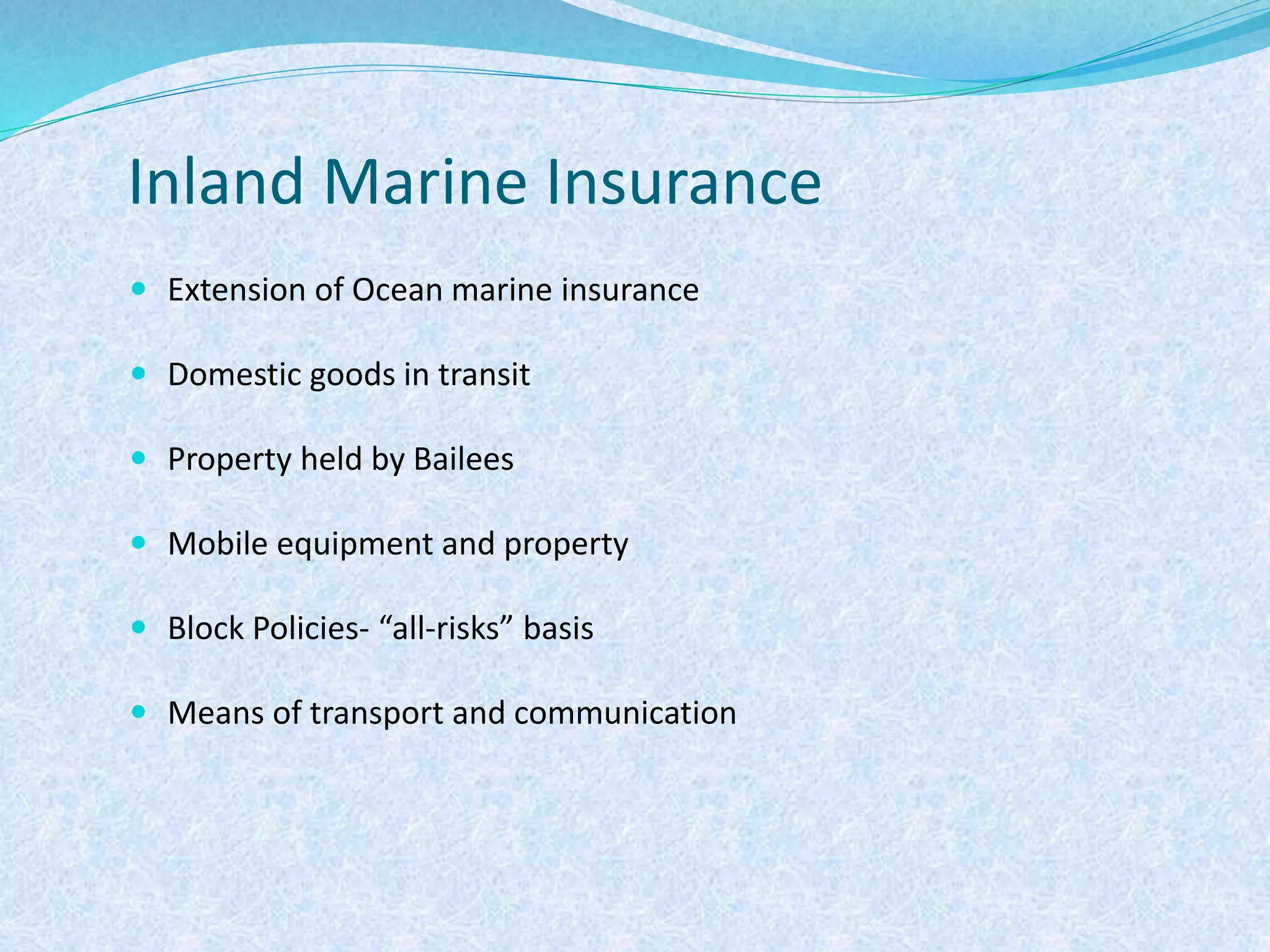 Inland Marine Insurance
 Extension of Ocean marine insurance
 Domestic goods in transit
 Property held by Bailees
 Mobile equipment and property
 Block Policies- “all-risks” basis
 Means of transport and communication
 