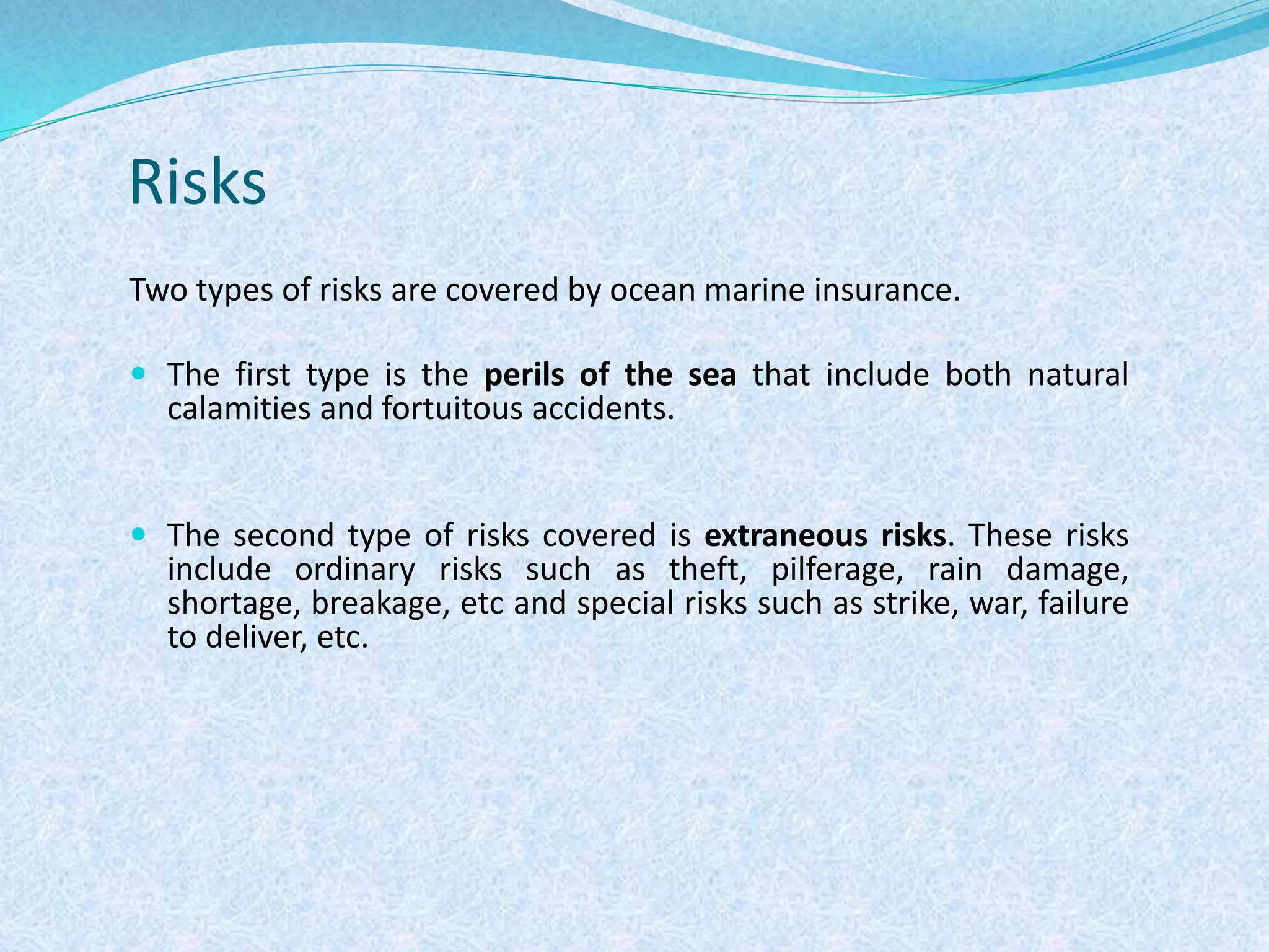 Risks
Two types of risks are covered by ocean marine insurance.
 The first type is the perils of the sea that include both natural
calamities and fortuitous accidents.
 The second type of risks covered is extraneous risks. These risks
include ordinary risks such as theft, pilferage, rain damage,
shortage, breakage, etc and special risks such as strike, war, failure
to deliver, etc.
 