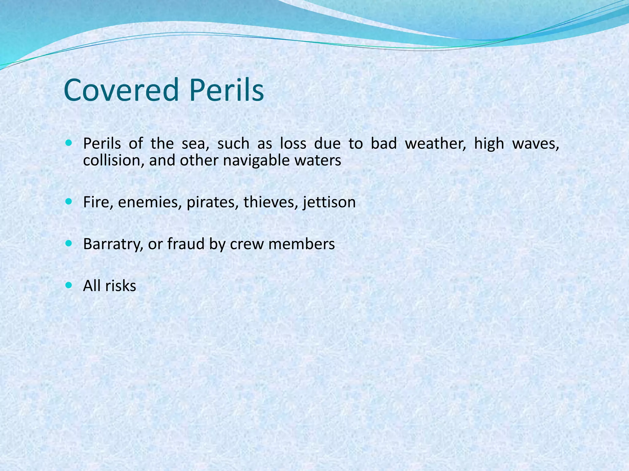 Covered Perils
 Perils of the sea, such as loss due to bad weather, high waves,
collision, and other navigable waters
 Fire, enemies, pirates, thieves, jettison
 Barratry, or fraud by crew members
 All risks
 
