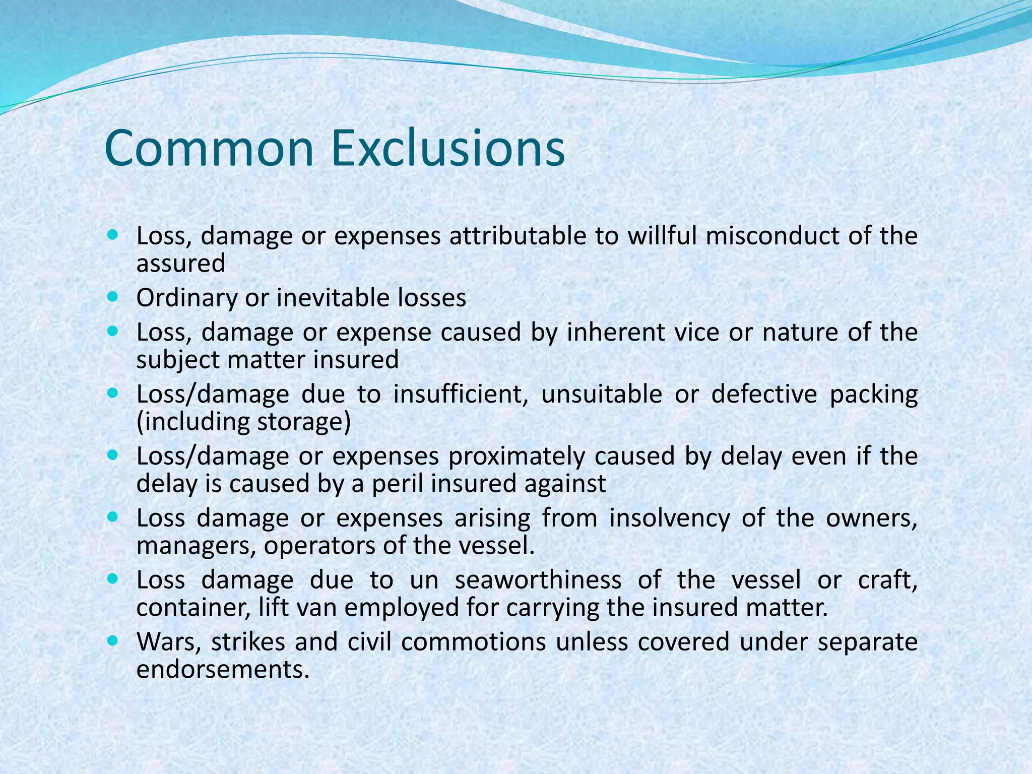 Common Exclusions
 Loss, damage or expenses attributable to willful misconduct of the
assured
 Ordinary or inevitable losses
 Loss, damage or expense caused by inherent vice or nature of the
subject matter insured
 Loss/damage due to insufficient, unsuitable or defective packing
(including storage)
 Loss/damage or expenses proximately caused by delay even if the
delay is caused by a peril insured against
 Loss damage or expenses arising from insolvency of the owners,
managers, operators of the vessel.
 Loss damage due to un seaworthiness of the vessel or craft,
container, lift van employed for carrying the insured matter.
 Wars, strikes and civil commotions unless covered under separate
endorsements.
 