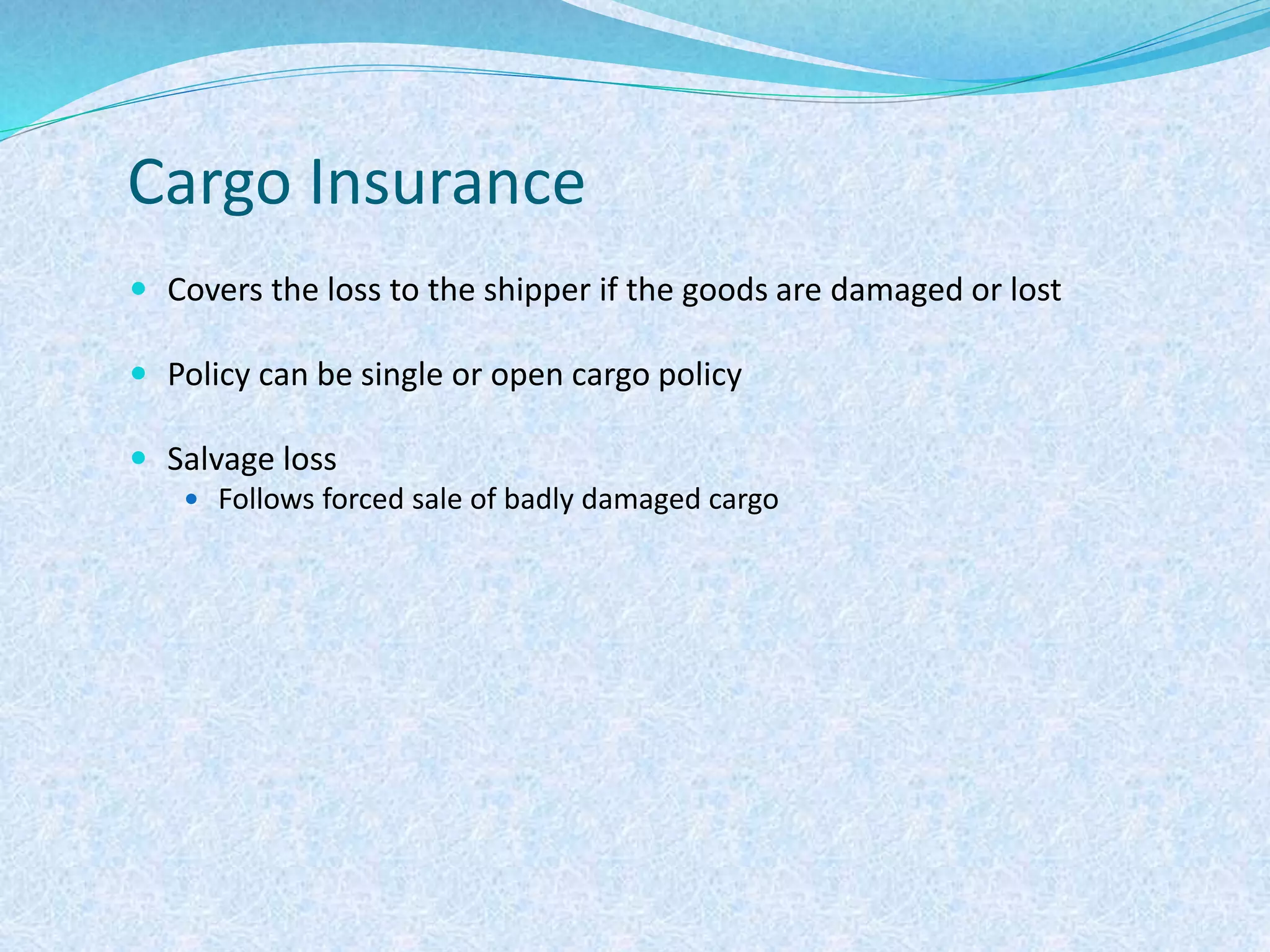 Cargo Insurance
 Covers the loss to the shipper if the goods are damaged or lost
 Policy can be single or open cargo policy
 Salvage loss
 Follows forced sale of badly damaged cargo
 
