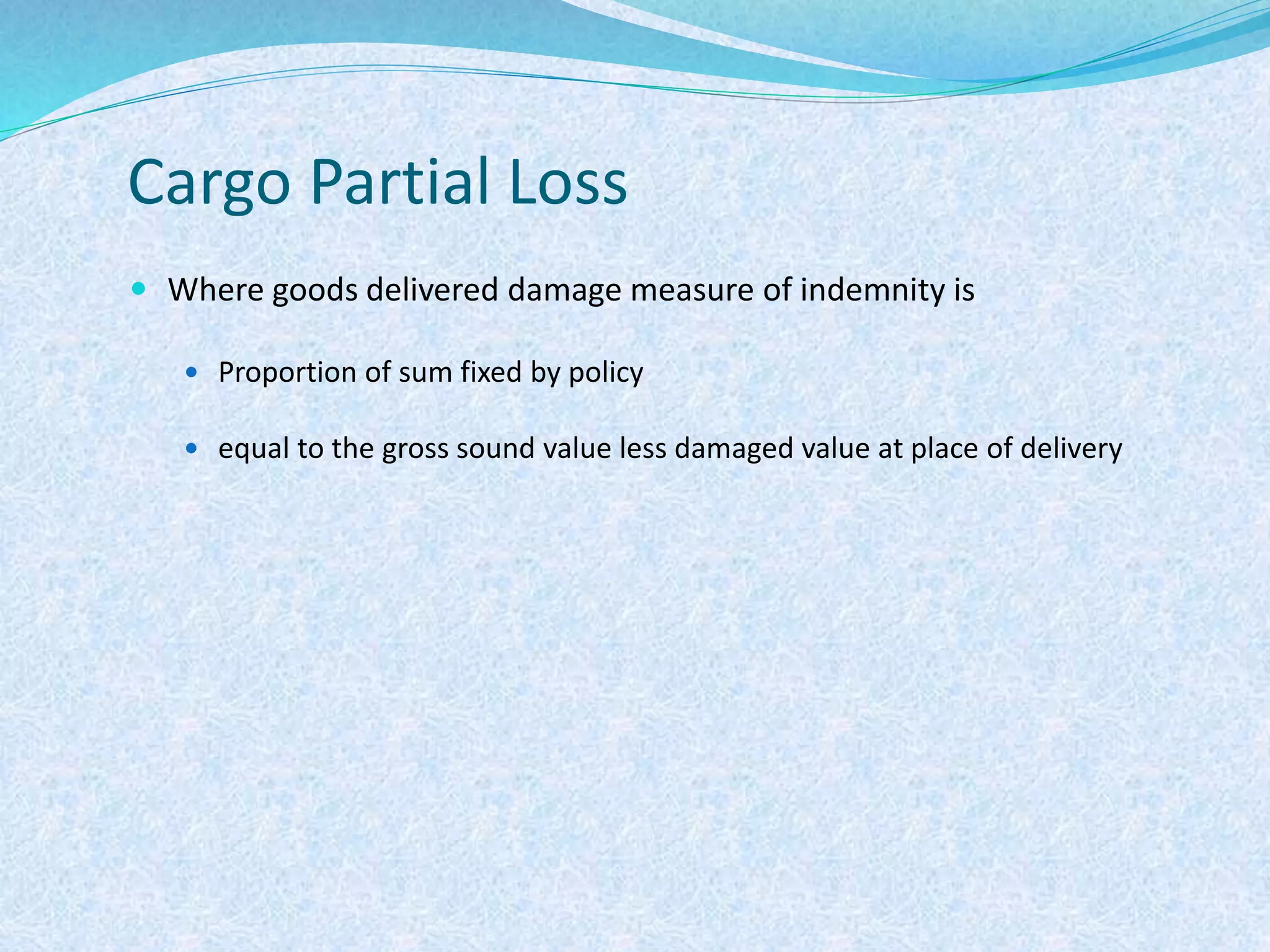 Cargo Partial Loss
 Where goods delivered damage measure of indemnity is
 Proportion of sum fixed by policy
 equal to the gross sound value less damaged value at place of delivery
 