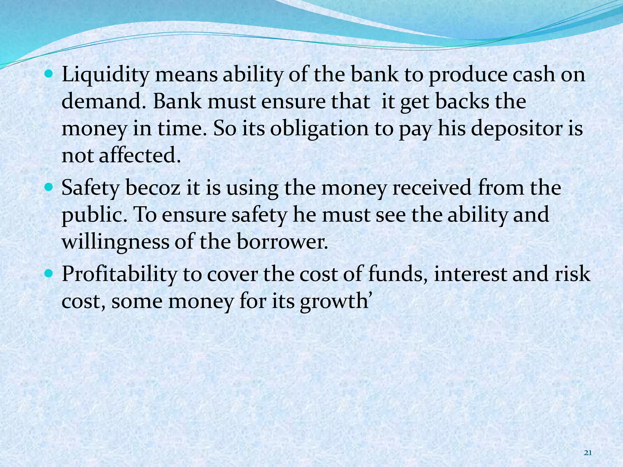  Liquidity means ability of the bank to produce cash on
demand. Bank must ensure that it get backs the
money in time. So its obligation to pay his depositor is
not affected.
 Safety becoz it is using the money received from the
public. To ensure safety he must see the ability and
willingness of the borrower.
 Profitability to cover the cost of funds, interest and risk
cost, some money for its growth’
21
 