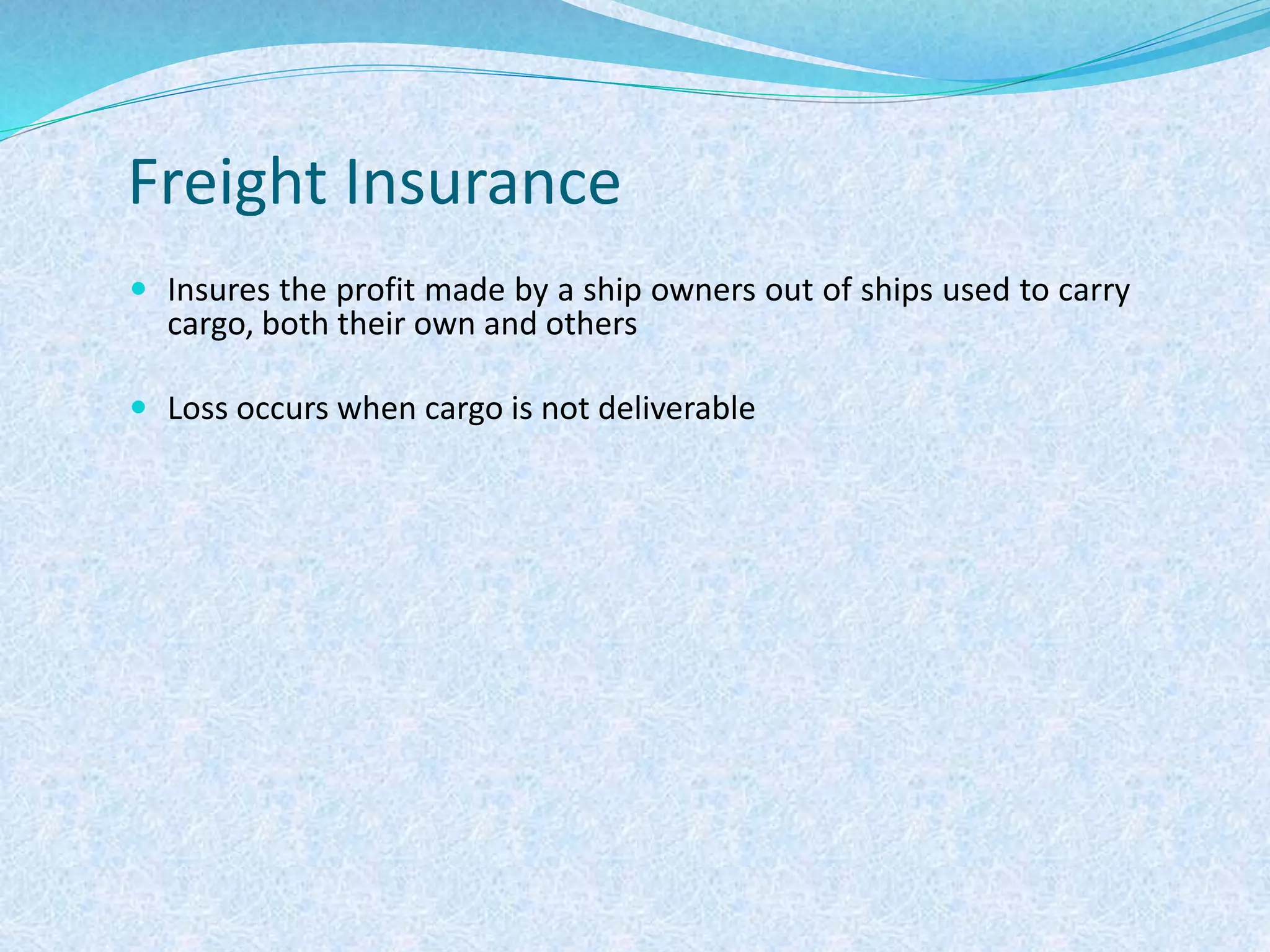 Freight Insurance
 Insures the profit made by a ship owners out of ships used to carry
cargo, both their own and others
 Loss occurs when cargo is not deliverable
 