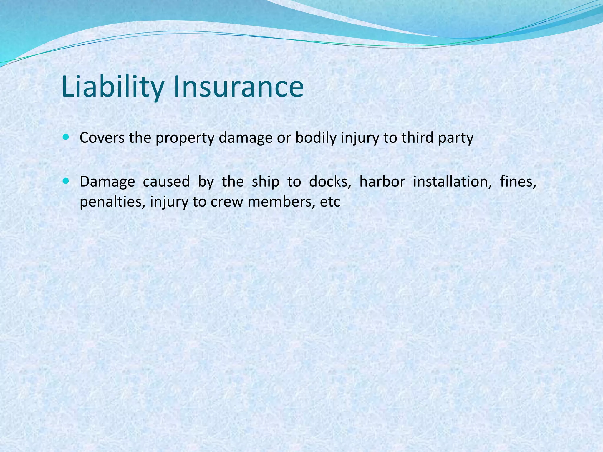 Liability Insurance
 Covers the property damage or bodily injury to third party
 Damage caused by the ship to docks, harbor installation, fines,
penalties, injury to crew members, etc
 
