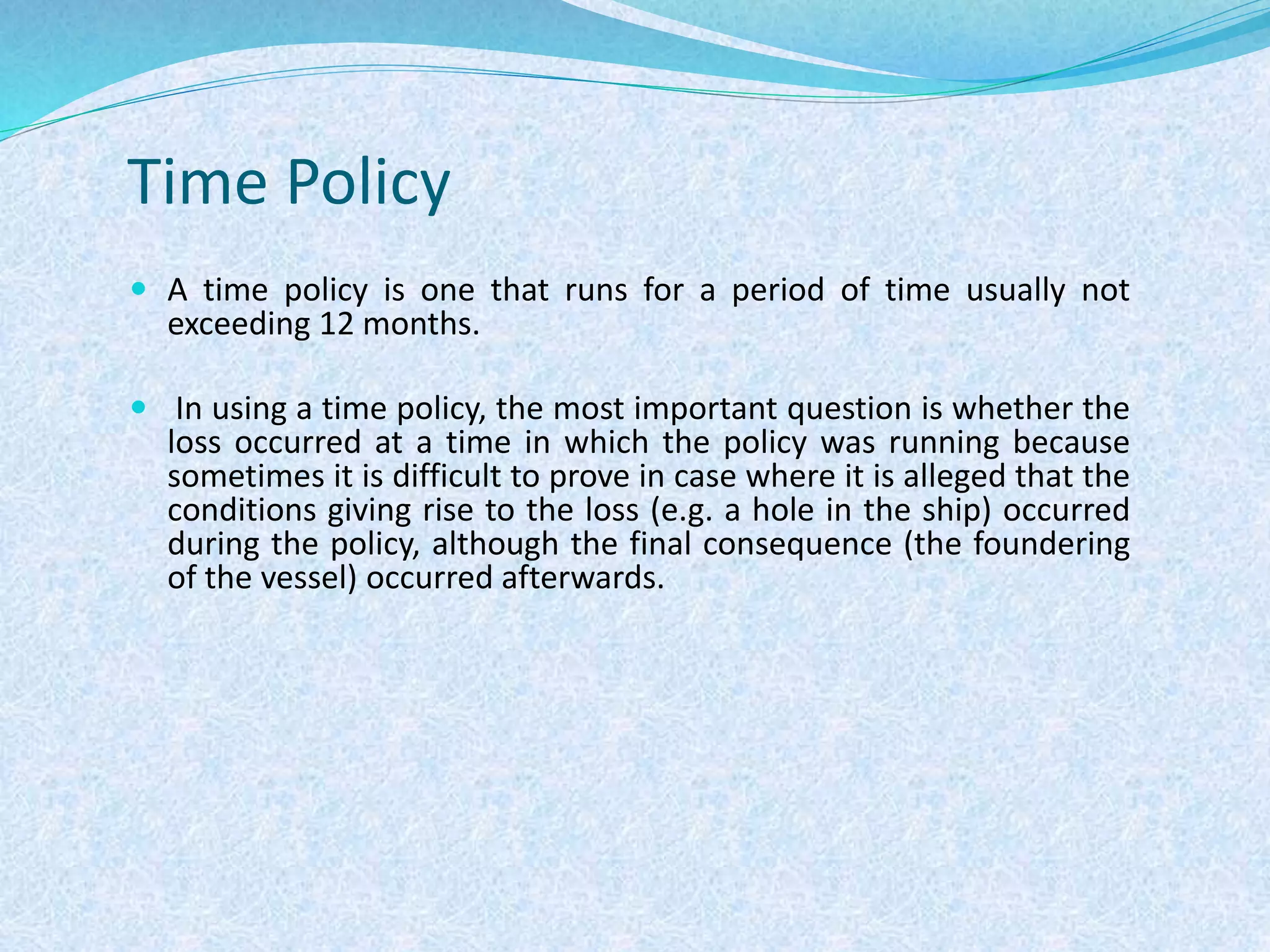 Time Policy
 A time policy is one that runs for a period of time usually not
exceeding 12 months.
 In using a time policy, the most important question is whether the
loss occurred at a time in which the policy was running because
sometimes it is difficult to prove in case where it is alleged that the
conditions giving rise to the loss (e.g. a hole in the ship) occurred
during the policy, although the final consequence (the foundering
of the vessel) occurred afterwards.
 