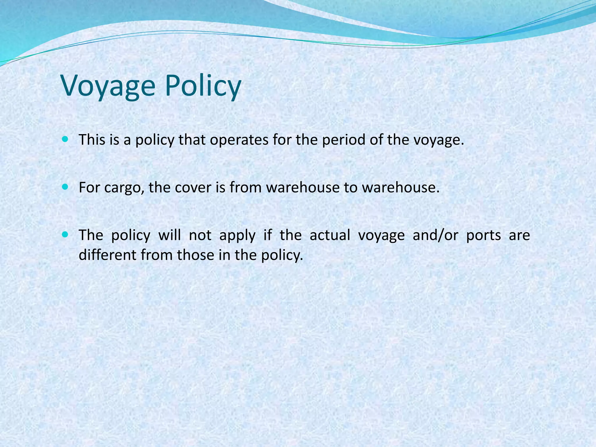 Voyage Policy
 This is a policy that operates for the period of the voyage.
 For cargo, the cover is from warehouse to warehouse.
 The policy will not apply if the actual voyage and/or ports are
different from those in the policy.
 
