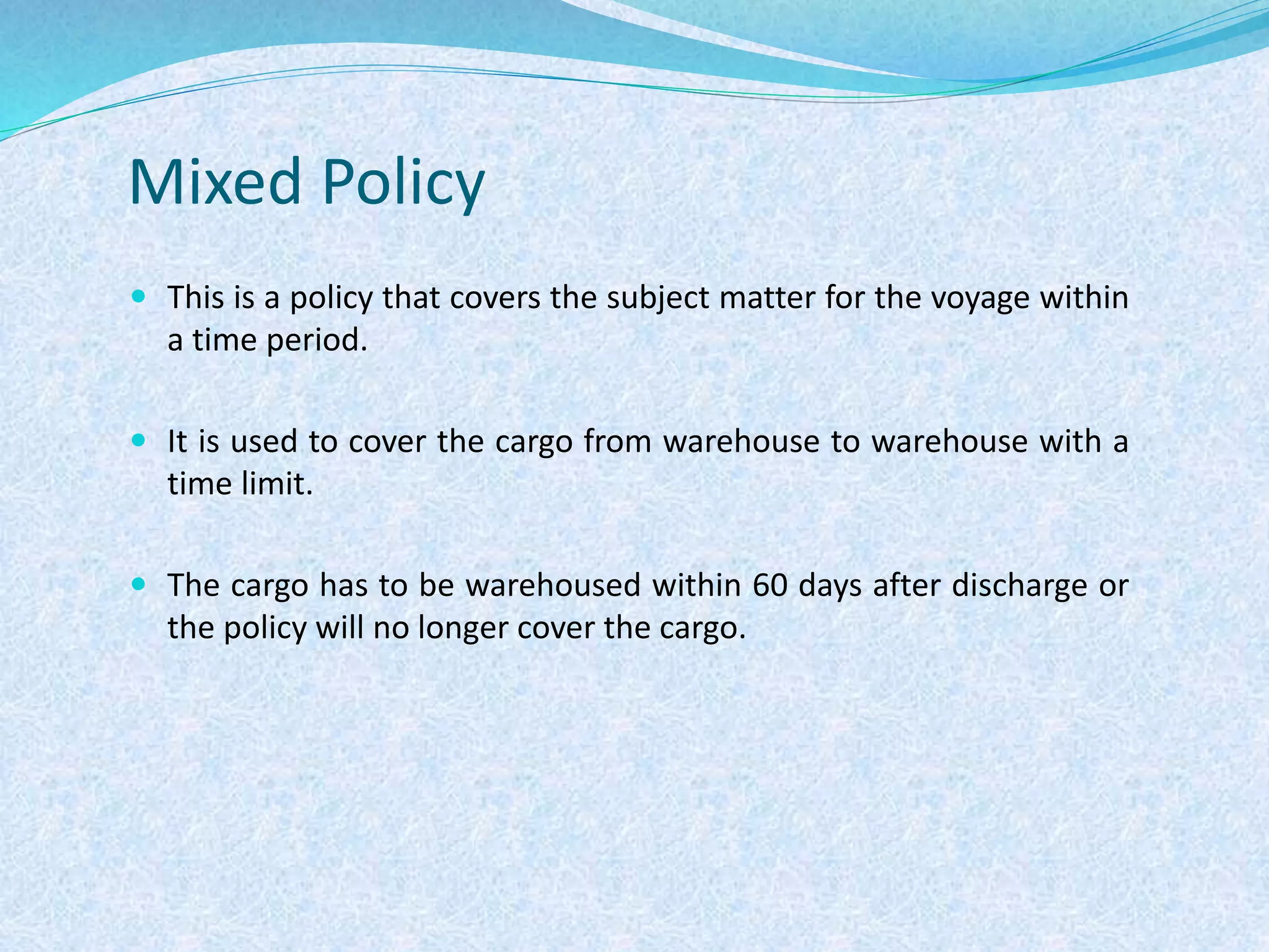 Mixed Policy
 This is a policy that covers the subject matter for the voyage within
a time period.
 It is used to cover the cargo from warehouse to warehouse with a
time limit.
 The cargo has to be warehoused within 60 days after discharge or
the policy will no longer cover the cargo.
 