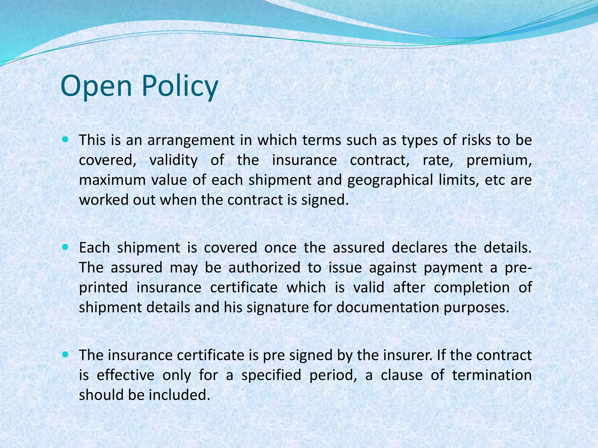Open Policy
 This is an arrangement in which terms such as types of risks to be
covered, validity of the insurance contract, rate, premium,
maximum value of each shipment and geographical limits, etc are
worked out when the contract is signed.
 Each shipment is covered once the assured declares the details.
The assured may be authorized to issue against payment a pre-
printed insurance certificate which is valid after completion of
shipment details and his signature for documentation purposes.
 The insurance certificate is pre signed by the insurer. If the contract
is effective only for a specified period, a clause of termination
should be included.
 